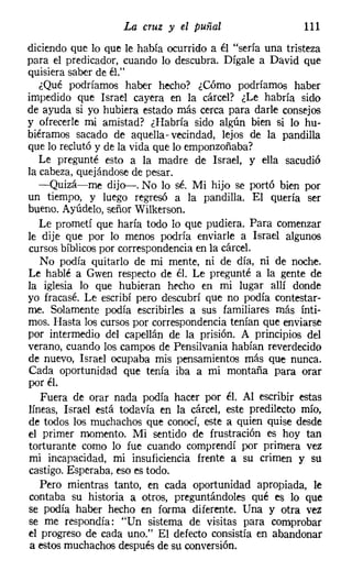 La cruz y el puñal                    111
diciendo que lo que le había ocurrido a él "sería una tristeza
para el predicador, cuando lo descubra. Dígale a David que
quisiera saber de él."
   ¿Qué podríamos haber hecho? ¿Cómo podríamos haber
impedido que Israel cayera en la cárcel? ¿Le habría sido
de ayuda si yo hubiera estado más cerca para darle consejos
y ofrecerle mi amistad? ¿Habría sido algún bien si lo hu-
biéramos sacado de aquella" vecindad, lejos de la pandilla
que lo reclutó y de la vida que lo emponzoñaba?
   Le pregunté esto a la madre de Israel, y ella sacudió
la cabeza, quejándose de pesar.
   -Quizá-me dijo-s-. No lo sé. Mi hijo se portó bien por
un tiempo, y luego regresó a la pandilla. El quería ser
bueno. Ayúdelo, señor Wilkerson.
   Le prometí que haría todo lo que pudiera. Para comenzar
le dije que por lo menos podría enviarle a Israel algunos
cursos bíblicos por correspondencia en la cárcel.
   No podía quitarlo de mi mente, ni de día, ni de noche.
Le hablé a Gwen respecto de él. Le pregunté a la gente de
la iglesia lo que hubieran hecho en mi lugar allí donde
yo fracasé. Le escribí pero descubrí que no podía contestar-
me. Solamente podía escribirles a sus familiares más ínti-
mos. Hasta los cursos por correspondencia tenían que enviarse
por intermedio del capellán de la prisión. A principios del
verano, cuando los campos de Pensílvania habían reverdecido
de nuevo, Israel ocupaba mis pensamientos más que nunca.
Cada oportunidad que tenía iba a mi montaña para orar
por él.
    Fuera de orar nada podía hacer por él. Al escribir estas
líneas, Israel está todavía en la cárcel, este predilecto mío,
de todos los muchachos que conocí, este a quien quise desde
el primer momento. Mi sentido de frustración es hoy tan
 torturante como lo fue cuando comprendí por primera vez
 mi incapacidad, mi insuficiencia frente a su crimen y su
 castigo. Esperaba, eso es todo.
    Pero mientras tanto, en cada oportunidad apropiada, le
 contaba su historia a otros, preguntándoles qué es lo que
 se podía haber hecho en forma diferente. Una y otra vez
 se me respondía: "Un sistema de visitas para comprobar
 el progreso de cada uno." El defecto consistía en abandonar
 a estos muchachos después de su conversión.
 