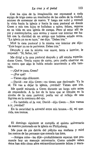 La cruz   y el puñal                 113
   Con los ojos de la imaginación me representé a cada
espiga de trigo como un muchacho de las calles de la ciudad,
ansioso de comenzar de nuevo. Y luego me volví y extendí
la vista hacia la iglesia y hacia la casa pastoral en donde
Gwen y mis tres hijos se hallaban a salvo, felices, seguros
en su vida en una iglesia de campo. Pero al estar' allí de
pie y contemplarlos, una serena y suave voz interior me ha-
bló con la claridad de un amigo que hubiese estado cerca.
"La iglesiaya no es tuya," me dijo. "Debes irte."
   Miré la casa pastoral y la misma voz interior me dijo:
"Este hogar ya no te pertenece. Debes irte."
   Después y con la misma voz suave, lenta e interior, le
respondí: "Sí, Señor, iré."
   Me dirigí a la casa pastoral después y allí estaba esperán-
dome Gwen. Vestía ropas de cama, pero podía observar en
su rostro que algo le había estado ocurriendo a ella tam-
bién.
   -¿Qué te pasa, Gwen?
    -¿Por qué?
   -Tienes algo diferente.
   -David-me dijo Gwen-no tienes que decírmelo. Ya lo
 sé. Tú vas a dejar la iglesia, ¿verdad? Tienes que irte.
    Me quedé mirando a Gwen durante un largo rato antes
 de responderle. A la luz de la luna que se filtraba en la
 alcoba de la casa pastoral, podía ver el reflejo de una
 lágrima en la comisura del ojo.
   -Yo también oí .la voz, David-dijo Gwen-. Nos vamos
 a ir, ¿verdad?
    En la oscuridad la estreché entre mis brazos.-Sí, mi que-
 rida, nos iremos.


  El domingo siguiente se cumplía el quinto aniversario
de nuestro pastorado en la iglesiaen Philipsburg.
  Me puse de pie detrás del púlpito esa mañana y miré
los rostros de las personas que conocíatan bien.
  -Amigos míos-les dije-probablemente esperan que pro-
nuncie hoy un mensaje aniversario. Como ustedes saben
éstos han sido cinco años extraordinariamente felices y mara-
 