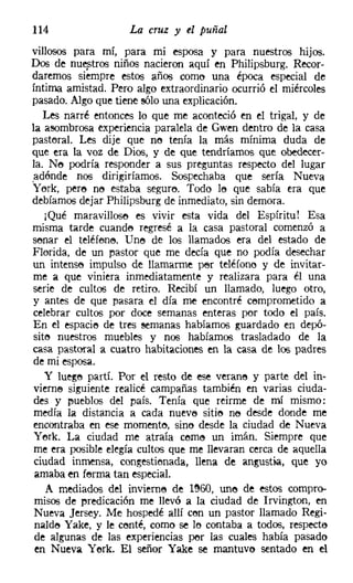 114                 La cruz y el puñal
villosos para mí, para mi esposa y para nuestros hijos.
Dos de nuestros niños nacieron aquí en Philipsburg. Recor-
daremos siempre estos años coma una época especial de
íntima amistad. Pero algo extraordinario ocurrió el miércoles
pasado. Algo que tiene sólo una explicación.
   Les narré entonces lo que me aconteció en el trigal, y de
la asombrosa experiencia paralela de Gwen dentro de la casa
pastoral. Les dije que no tenía la más mínima duda de
que era la voz de Dios, y de que tendríamos que obedecer-
la. N<'J podría responder a sus preguntas respecto del lugar
adénde nos dirigiríamos. Sospechaba que sería Nueva
y erk, pere no estaba seguro. Todo le¡ que sabía era que
debíamos dejar Philipsburg de inmediato, sin demora.
   ¡Qué maravilloso es vivir esta vida del Espíritu! Esa
misma tarde cuando regresé a la casa pastoral comenzó a
senar el teléfene, Uno de los llamados era del estado de
Florida, de un pastor que me decía que no podía desechar
un intenso impulso de llamarme per teléfono y de invitar-
me a que viniera inmediatamente y realizara para él una
serie de cultos de retiro. Recibí un llamado, luego otro,
y antes de que pasara el día me encontré comprometido a
celebrar cultos por doce semanas enteras por todo el país.
En el espacio de tres semanas habíamos guardado en depó-
sito nuestros muebles y nos habíamos trasladado de la
casa pastoral a cuatro habitaciones en la casa de los padres
 de mi esposa.
   y luego partí. Por el resto de ese verano y parte del in-
 vierne siguiente realicé campañas también en varias ciuda-
 des y pueblos del país. Tenía que reírme de mí mismo:
 medía la distancia a cada nueve sitie ne desde donde me
 encontraba en ese momento, sino desde la ciudad de Nueva
 y erk. La ciudad me atraía cerne un imán. Siempre que
 me era posible elegía cultos que me llevaran cerca de aquella
 ciudad inmensa, congestienada, llena de angustia, que yo
 amaba en ferma tan especial.
    A mediados del invierne de 1~60, uno de estos compro-
 misos de predicación me llevó a la ciudad de Irvington, en
 Nueva Jersey. Me hospedé allí con un pastor llamado Regí-
 nalde Yake, y le conté, como se lo contaba a todos, respecte
 de algunas de las experiencias per las cuales había pasado
 en Nueva Yerk, El señor Yake se mantuvo sentado en el
 