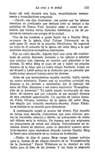 La cruz y el puñal                   115
brazo del sofá durante una hora, escuchándome intensa-
mente y formulándome preguntas.
   -David-me dijo finalmente-me parece que las iglesias
necesitan un predicador que dedique todo su tiempo a las
pandillas de Nueva York. Quisiera saber si usted me per-
mitiría que hiciera varias llamadas telefónicas a fin de po-
nerme en contacto con amigos de la ciudad.
   Uno de los hombres a quien llamó fue a Stanley Berg,
ca-pastor de la iglesia CIad Tidings Tabetnacle, en la
calle oeste 33, cerca de la estación Pensilvania, Se organizó
un culto en el subsuelo de la igelsia del señor Berg a la que
asistirían ministros evangélicos interesados.
   Fue un culto sencillo. Alguien leyó una carta del comisio-
nado de policía Kennedy instando a las iglesias a adoptar
una postura más vigorosa en asuntos que afectaban a los
jóvenes. El señor Berg se puso de pie y habló un poquito
respecto de la labor que yo había estado haciendo. Luego yo
me levanté y hablé acerca de la dirección que yo pensaba que
podía tomar ahora el trabajo entre los jóvenes.
   Antes de que terminásemos aquella reunión, había nacido
un nuevo ministerio. Puesto que su propósito principal era
alcanzar a los jóvenes y muchachas con el mensaje del
amor de Dios, llamamos a ese nuevo ministerio "Evangeliza-
ción de la Juventud." Ya había estado involucrado r:n esta
labor, de manera que por votación se me nombró director
de esta creciente organización. Un capitán de policía llama-
do Pablo Dil.ena, miembro de la iglesia del señor Berg,
fue elegido por votación secretario-tesorero. Pobre Pablo:
no se hallaba en la reunión para defenderse.
    A continuación surgió el asunto del dinero. Fue resuelto
en forma muy sencilla. Calculamos que para oficinas, gas-
tos de impresión, salarios y demás, un presupuesto de veinte
 mil dólares sería lo mínimo. De manera que nos asignamos
un presupueste de veinte mil dólares. Naturalmente no te-
 níamos dinero en efectivo, como lo descubrió nuestro secre-
tario-tesorero unos momentos después cuando Stanley Berg
 lo llamó para informarle de su victoria en la elección.
    -Pablo-le dije el pastor Berg-s-tengo buenas noticias
 para ti. Acabas de ser elegido tesorero de la "Evangelización
 de la Juventud." David Wilkerson es tu director en esta
 lucha para el bien de los jóvenes. Y sin duda te alegrarás
 