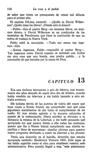 116                 La cruz y el puñal
de saber que tienes un presupuesto de veinte mil dólares
para el primer año.
  El capitán Dil.ena contestó: -¿Quién es David Wilker-
son? ¿Quiéntiene los libros? ¿Dónde está el dinero?
  -Pablo-dijo el pastor Berg-no tenemos libros, no tene-
mos dinero, y David Wilkerson es un predicador de las
montañas de Pensilvania Que tiene la convicción de Que su
esfera de trabajo es Nueva York.
  Pablo soltó la carcajada. -Todo eso suena tan inge-
nuo-dijo.
  -Somos ingenuos, Pablo-respondió el pastor Berg-.
Tan ingenuos como David cuando se enfrentó con Goliat
sin otra cosa Que una honda, una piedra pulida ... y la
convicción de que luchaba por la causa de Dios.




                                CAPITULO               13
   Era una mañana borrascosa y gris de febrero, casi exacta-
mente dos años después de aquel otro día de febrero, cuando
había vendido mi televisor y me había lanzado a esta ex-
traña aventura.
   Me hallaba detrás de las puertas de vidrio del vapor que
hace viajes a Staten Island, sin comprender casi Qué paso
gigantesco acabábamos de dar hacia el cumplimiento de mi
sueño. El mar estaba agitado y la espuma salpicaba el
puente de la embarcación. Hacia estribor se divisaba a la
distancia la estatua de la Libertad, y me hallé pensando Qué
apropiado era que pasara frente a ella todas las mañanas,
puesto Que iba a Staten Island cumpliendo una misión es-
pecífica y llena de esperanzas: alquilar oficinas para nuestro
nuevo programa destinado a poner en libertad a los jóvenes.
   Tenía una dirección en el bolsillo, dirección que sonaba
apropiada también: Boulevard Victoria 1865. Este lugar se
me había sugerido como el sitio para establecer nuestra sede
administrativa. Pero cuando llegué a esta "sede administra-
 