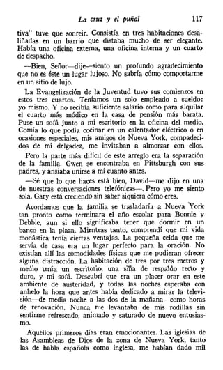 La cruz y el puñal                   117
tiva" tuve que sonreír. Consistía en tres habitaciones desa-
liñadas en un barrio que distaba mucho de ser elegante.
Había una oficina externa, una oficina interna y un cuarto
de despacho.
   -Bien, Señor-s-dije-e-siento un profundo agradecimiento
que no es éste un lugar lujoso. No sabría cómo comportarme
en un sitio de lujo.
   La Evangelización de la Juventud tuvo sus comienzos en
estos tres cuartos. Teníamos un solo empleado a sueldo:
yo mismo. Y no recibía suficiente salario como para alquilar
el cuarto más módico en la casa de pensión más barata.
Puse un sofá junto a mi escritorio en la oficina del medio.
Comía lo que podía cocinar en un calentador eléctrico o en
ocasiones especiales, mis amigos de Nueva York, compadeci-
dos de mi delgadez, me invitaban a almorzar con ellos.
   Pero la parte más difícil de este arreglo era la separación
de la familia. Gwen se encontraba en Pittsburgh con sus
padres, y ansiaba unirse a mí cuanto antes.
   -Sé que lo que haces está bien, David-me dijo en una
de nuestras conversaciones telefónicas-. Pero yo me siento
 sola. Gary está creciendo sin saber siquiera cómo eres.
   Acordamos que la familia se trasladaría a Nueva "York
tan pronto como terminara el año escolar para Bonnie y
 Debbie, aun si ello significaba tener que dormir en un
banco en la plaza. Mientras tanto, comprendí que mi vida
monástica tenía ciertas ventajas. La pequeña celda que me
 servía de casa era un lugar perfecto para la oración. No
existían allí las comodidades físicas que me pudieran ofrecer
 alguna distracción. La habitación de tres por tres metros y
 medio tenía un escritorio, una silla de respaldo recto y
 duro, y mi sofá. Descubrí que era un placer orar en este
 ambiente de austeridad, y todas las noches esperaba con
 anhelo la hora que antes había dedicado a mirar la televi-
 sión---de media noche a las dos de la mañana-como horas
 de renovación. Nunca me levantaba de mis rodillas sin
 sentirme refrescado, animado y saturado de nuevo entusias-
 mo.
    Aquellos primeros días eran emocionantes. Las iglesias de
 las Asambleas de Dios de la zona de Nueva York, tanto
 las de habla española como inglesa, me habían dado mil
 