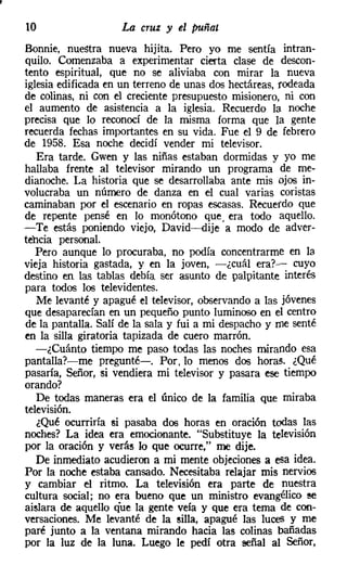 10                  La cruz y el puñal
Bonnie, nuestra nueva hijita. Pero yo me sentía intran-
quilo. Comenzaba a experimentar cierta clase de descon-
tento espiritual, que no se aliviaba con mirar la nueva
iglesia edificada en un terreno de unas dos hectáreas, rodeada
de colinas, ni con el creciente presupuesto misionero, ni con
el aumento de asistencia a la iglesia. Recuerdo la noche
precisa que lo reconocí de la misma forma que la gente
recuerda fechas importantes en su vida. Fue el 9 de febrero
de 1958. Esa noche decidí vender mi televisor.
   Era tarde. Gwen y las niñas estaban dormidas y yo me
hallaba frente al televisor mirando un programa de me-
dianoche. La historia que se desarrollaba ante mis ojos in-
volucraba un número de danza en el cual varias coristas
caminaban por el escenario en ropas escasas. Recuerdo que
de repente pensé en lo monótono que. era todo aquello.
-Te estás poniendo viejo, David-dije a modo de adver-
tencia personal.
   Pero aunque lo procuraba, no podía concentrarme en la
vieja historia gastada, y en la joven, -¿cuál era?- cuyo
destino en las tablas debía ser asunto de palpitante interés
para todos los televidentes.
   Me levanté y apagué el televisor, observando a las jóvenes
que desaparecían en un pequeño punto luminoso en el centro
de la pantalla. Salí de la sala y fui a mi despacho y me senté
en la silla giratoria tapizada de cuero marrón.
   -¿Cuánto tiempo me paso todas las noches mirando esa
pantalla?-me pregunté-o Por, lo menos dos horas. ¿Qué
pasaría, Señor, si vendiera mi televisor y pasara ese tiempo
orando?
   De todas maneras era el único de la familia que miraba
televisión.
   ¿Qué ocurriría si pasaba dos horas en oración todas las
noches? La idea era emocionante. "Substituye la televisión
por la oración y verás lo que ocurre," me dije.
   De inmediato acudieron a mi mente objeciones a esa idea.
Por la noche estaba cansado. Necesitaba relajar mis nervios
y cambiar el ritmo. La televisión era parte de nuestra
cultura social; no era bueno que un ministro evangélico se
aislara de aquello que la gente veía y que era tema de con-
versaciones. Me levanté de la silla, apagué las luces y me
paré junto a la ventana mirando hacia las colinas bañadas
por la luz de la luna. Luego le pedí otra señal al Señor,
 