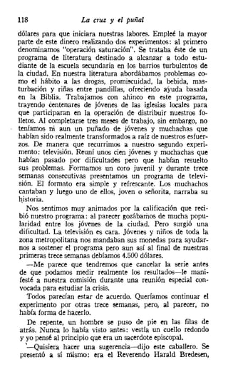 118                 La cruz y el puñal
dólares para que iniciara nuestras labores. Empleé la mayor
parte de este dinero realizando dos experimentos: al primero
denominamos "operación saturación". Se trataba éste de un
programa de literatura destinado a alcanzar a todo estu-
diante de la escuela secundaria en los barrios turbulentos de
la ciudad, En nuestra literatura abordábamos problemas co-
mo el hábito a las drogas, promiscuidad, la bebida, mas-
turbación y riñas entre pandillas, ofreciendo ayuda basada
en la Biblia. Trabajamos con ahinco en este programa,
trayendo centenares de jóvenes de las iglesias locales para
que participaran en la operación de distribuir nuestros fo-
lletos. Al completarse tres meses de trabajo, sin embargo, no
teníamos ni aun un puñado de jóvenes y muchachas que
habían sido realmente transformados a raíz de nuestros esfuer-
zos. De manera que recurrimos a nuestro segundo experi-
mento: televisión. Reuní unos cien jóvenes y muchachas que
habían pasado por dificultades pero que habían resuelto
sus problemas. Formamos un coro juvenil y durante trece
semanas consecutivas presentamos un programa de televi-
sión. El formato era simple y refrescante. Los muchachos
cantaban y luego uno de ellos, joven o señorita, narraba su
historia.
    Nos sentimos muy animados por la calificación que reci-
bió nuestro programa: al parecer gozábamos de mucha popu-
 laridad entre los jóvenes de la ciudad. Pero surgió una
 dificultad. La televisión es cara. Jóvenes y niños de toda la
 zona metropolitana nos mandaban sus monedas para ayudar-
nos a sostener el programa pero aun así al final de nuestras
 primeras trece semanas debíamos 4.500 dólares.
    -Me parece que tendremos que cancelar la serie antes
 de que podamos medir realmente los resultados-le mani-
 festé a nuestra comisión durante una reunión especial con-
 vocada para estudiar la crisis.
    Todos parecían estar de acuerdo. Queríamos continuar el
 experimento por otras trece semanas, pero, al parecer, no
 había forma de hacerlo.
    De repente, un hombre se puso de pie en las filas de
 atrás. Nunca lo había visto antes: vestía un cuello redondo
 y yo pensé al principio que era un sacerdote episcopal.
   '--Quisiera hacer una sugerencia-dijo este caballero. Se
 presentó él sí mismo: era el Reverendo Harald Bredesen,
 