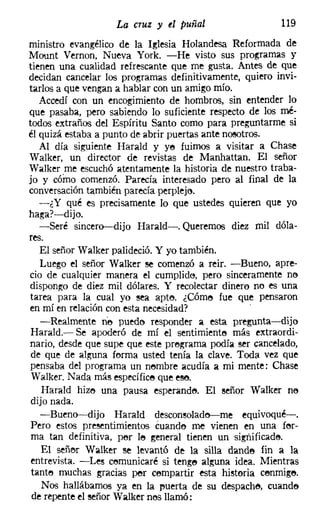 La cruz y el puñal                   119
ministro evangélico de la Iglesia Holandesa Reformada de
Mount Vernon, Nueva York. -He visto sus programas y
tienen una cualidad refrescante que me gusta. Antes de que
decidan cancelar los programas definitivamente, quiero invi-
tarlos a que vengan a hablar con un amigo mío.
   Accedí con un encogimiento de hombros, sin entender lo
que pasaba, pero sabiendo lo suficiente respecto de los mé-
todos extraños del Espíritu Santo como para preguntarme si
él quizá estaba a punto de abrir puertas ante nosotros.
   Al día siguiente Harald y ye fuimos a visitar a Chase
Walker, un director de revistas de Manhattan, El señor
Walker me escuchó atentamente la historia de nuestro traba-
jo y cómo comenzó. Parecía interesado pero al final de la
conversacióntambién parecía perplejo.
   -¿Y qué es precisamente lo que ustedes quieren que yo
haga?-dijo.
   -Seré sincero-dijo Harald-. Queremos diez mil dóla-
res.
  El señor Walker palideció. Y yo también.
  Luego el señor Walker se comenzó a reir. -Bueno, apre-
cio de cualquier manera el cumplido, pero sinceramente ne
dispongo de diez mil dólares. Y recolectar dinero no es una
tarea para la cual yo sea apte, ¿Cóme fue que pensaron
en mí en relación con esta necesidad?            '
   -Realmente ne puede responder a esta pregunta-dijo
Harald.- Se apoderó de mí el sentimiente más extraordi-
nario, desde que supe que este pregrama podía ser cancelado,
de que de alguna forma usted tenía la clave. Toda vez que
pensaba del programa un nembre acudía a mi mente; Chase
Walker, Nada más específice que ese,
   Harald hize una pausa esperande, El señor Walker ne
dijo nada.
  -Bueno-dijo Harald desconsolado-e-me equivoqué-o
Pero estos presentimientos cuando me vienen en una fer-
ma tan definitiva, per le general tienen un sígnificade,
   El señer Walker se levantó de la silla dands fin a la
entrevista. -Les cemunicaré si tenge alguna idea. Mientras
tante muchas gracias per cempartir esta historia cenmige.
   Nos hallábamos ya en la rmerta de su despache, cuande
de repente el señor Walker nes llamó;
 