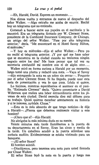 120                La cruz y el puñal
   -Eh, Harald, David. Esperen un momento ...
   Nos dimos vuelta y entramos de nuevo al despacho del
señor Walker, -Algo extraño me acaba de ocurrir. Recibí
hoy un telegrama que no entiendo.
   Comenzó a buscar entre sus papeles en el escritorio y lo
encontró. Era un telegrama firmado por W. Clement Stone,
presidente de la Combined Insurance Company, de Chicago,
un amigo del señor Walker. "Pase por alto telegrama
anterior," decía. "Me encontraré en el Hotel Savoy Hilton,
el miércoles."
   -y hoy es miércoles-dijo el señor Walker.- Pero yo
no recibí el telegrama anterior. ¿Y por qué me hace saber
que se encuentra en la ciudad cuando no teníamos ningún
negocio entre los dos? Me hace pensar que tal vez su
secretaria confundió mi nombre con el de algún otro ...
   Walker miró en forma curiosa a Harald por un momento,
luego tomó una pluma y redactó una nota. -Vaya al Savoy
-dijo entregando la nota en un sobre sin cerrar-o Pregunte
por el señor Clement Stone. Si ha llegado, puede usar esta
nota de presentación y vea lo que pasa. Léala si quiere.
   Lo hicimos, mientras esperábamos el ascensor en el pasi-
llo. "Estimado Clement" decía. "Quiero presentarte a David
Wilkerson que realiza una labor extraordinaria entre los jó-
venes de esta ciudad. David necesita diez mil dólares para
su trabajo. Quizá quieras escuchar atentamente su historia
y si te interesa, ayúdale, Cha8e."
   -Esto es lo más absurdo de que tengo noticias-le dije
a Harald-. ¿Piensa que debemos realmente visitar a este
 hombre?
   -¡Claro que sí!-dijo Harald,
   No abrigaba la más mínima duda en su mente.
   Veinte minutos más tarde llamábamos a la puerta de
su departamento en el Savoy. Eran las cinco y media de
 la tarde. Un caballero acudió a la puerta atándose una
 corbata moñito. Evidentemente se estaba vistiendo para un
 banquete.
   -¿El señor Stone?
   El hombre asintió.
   -Discúlpenos, pero tenemos una nota para usted firmada
 por Chase Walker.
    El señor Stone leyó la nota en la puerta y luego nos
 