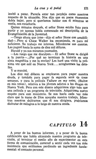 La cruz y el puñal                    121
 invitó a pasar. Parecía estar tan perplejo como nosotros
 respecto de la situación. Nos dijo que en pocos momentos
 debía bajar, pero si queríamos hablar con él mientras se
 vestía, nos escucharía.
   Quince minutos después, el señor Stone estaba lil:;to para
partir y yo apenas había comenzado mi descripción de la
Evangelización de la Juventud.
   -Tengo ahora que irme-dijo el señor Stone con amabili-
dad-o Pero si Chase Walker los recomienda, es para mi
suficiente. Su trabajo me interesa. Mándenme sus cuentas.
Las pagaré hasta la suma de diez mil dólares.
   Harald y yo nos mirarnos pasmados.
   -Les ruego que me disculpen.- El señor Stone se dirigió
a la puerta-o ¿Por qué no terminan la historia en una
cinta magnética y me la envían? Les haré una visita la pró-
xima vez que esté en Nueva York ... arreglaremos los deta-
lles.
   Y se marchó.
   Los diez mil dólares se emplearon para pagar nuestra
deuda, y también para pagar [a segunda serie efe trece
semanas, y para la película Vulture on my oeins, (Buitre
en mis venas), relativa a los jóvenes adictos a las dJ:ogas en
Nueva York. Pero con este dinero adquirimos algo más que
una película y un programa de televisión. Adquirirnos nuevo
respeto para este ministerio. Se nos hada cada vez más
claro que la mano de Dios apoyaba nuestro trabaje). Mien-
tras nosotros dejáramos que él nos dirigiera, podríamos
disfrutar de milagros a lo largo de nuestra senda.




                                CAPITULO               14
   A pesar de los buenos informes, y a pesar de l:} buena
calificación que habla alcanzado nuestro programa de tele-
visión, al terminar el medio año de experimentar en esta
forma de comunicación, comencé a sentir cada vez (;on más
insistencia que estábamos perdiendo un ingrediente funda-
mental: el contacto personal.
 