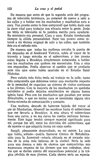 122                 La cruz y el puñal
   De manera que antes de que la segunda serie del progra-
ma de televisión terminara, yo comencé de nuevo a salir a
las calles y a hablar con los muchachos y muchachas cara a
cara. Tan pronto como lo hice comprendí que había dado con
la clave vital para trabajar con eficacia entre la gente. Jesús
no tenía ni televisión ni la palabra escrita para ayudarle.
Su ministerio era personal. Cara a cara. Estaba involucrada
siempre la cálida personalidad. Supe tan pronto como re-
torné a mi técnica original de salir a las calles, que también
éste era el método mío.
   De manera que todas las mañanas cerraba la puerta de
mi despacho en el boulevard Victoria, subía al vapor de la
travesía y luego entraba en el subterráneo, y tan pronto
como llegaba a Brooklyn simplemente comenzaba a hablar
con los muchachos con quiénes me encontraba. Una y otra
vez respondían. Podía observar el cambio que se producía
ante mis ojos como había ocurrido en el Estadio Saint
Nicholas.
   Pero cuánto más éxito tenía mi trabajo en la calle, tanto
más comprendía que debíamos tomar una resolución respecto
de la necesidad de organizar un sistema de visitas continuas
a los jóvenes. Con la mayoría de los muchachos yo quedaba
satisfecho si podía dejarlos establecidos en alguna buena
iglesia local. Pero con los muchachos que pasaban por serias
dificultades, o que no tenían casa se necesitaba alguna otra
 forma estrecha de comunicación y contacto.
   Una mañana, después de haberme bajado del vapor al
pie de Manhattan, descendí las escaleras hasta el subterráneo
 que me llevaría a Brooklyn. A esta altura el subterráneo
hace una curva, y en esa curva las ruedas rechinan furiosa-
mente. Este lugar tendrá siempre especial significado para
 mí, porque fue allí, entre los chirridos del subterráneo, que
 de repente vi que adquiría forma mi viejo sueño.
   Surgió, plenamente desarrollado, en mi mente. La casa
 que había soñado-podría llamarse Centro de Rehabilita-
 ción para 'la Juventud-estaría ubicada en el corazón mis-
 mo de la zona más belicosa de la ciudad. Sería la sede
 para una docena o más de obreros que compartirían mis
 esperanzas respecto de los jóvenes que nos rodeaban, obre-
 ros que se darían cuenta del maravilloso potencial y la trá-
 gica pérdida de esos jóvenes. Cada obrero sería un especia-
 