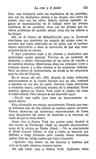 La cruz y el puñal                   123
lista: uno trabajaría entre los muchachos de las pandillas.
otro con los muchachos adictos a las drogas; otro entre los
padres, otro con los niños. Habría obreras también: al-
gunas se especializarían en el trabajó entre las jóvenes
miembros de las pandillas, otras con las jóvenes que tu-
vieran problemas de carácter sexual, otras con las adictas a
las drogas.
   Allí, en el Centro de Rehabilitación para la Juventud
crearíamos una atmósfera tan cargada del mismo amor re-
novador que había observado en las calles, que el caminar
dentro equivaldría a tener la convicción de que algo emo-
cionante estaba en ciernes.
   y aquí podríamos traer a los jóvenes y muchachas que
necesitaban ayuda especial. Vivirían en un ambiente de
disciplina y afecto. Participarían en los cultos de oración y
en nuestros estudios. Observarían cómo los cristianos viven y
trabajan juntos; y a ellos mismos se les asignarían trabajos.
Sería un centro de reclutamiento, en donde se les prepararía
para la vida del Espíritu.
    En el verano del año 1960, después de haber trabajado
exclusivamente en la ciudad durante casi un año, comencé
a expresar en voz alta mi sueño. Durante viajes destinados
a recolectar dinero, predicaba respecto de la necesidad. Entre
nuestras iglesias en Nueva York pinté el cuadro tal como
lo había soñado. Pero siempre se me respondía igual:
   -David, este sueño tuyo tiene un inconveniente: re-
quiere dinero.
    Esta afirmación era exacta, naturalmente. Parecía que nun-
ca teníamos más de cien dólares en nuestra cuenta corriente.
Fueron necesarias las numerosas reconvenciones de Gwen
para despojarme del temor de lanzarme a la empresa, en
razón de que no tenía dinero.
    Gwen vino a Nueva York tan pronto como finalizó el
año escolar en Pittsburgh. Hallé un pequeño departamento
 cerca de la oficina en Staten Island. -No es exactamente
el Hotel Conrad Hilton-s-Ie dije a Gwen al llamarla por
 teléfono a larga distancia-pero cuando menos estaremos
 juntos. Haz las valijas puesto que viajo a buscarte.
    -Querido--dijo Gwen-no me importa si tenemos que
 vivir en la calle, mientras vivamos juntos.
    Así que Gwen vino a Nueva York. Apiñamos todos
 