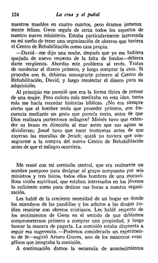 124                  La cruz y el puñal
nuestros muebles en cuatro cuartos, pero éramos inmensa
mente felices. Gwen seguía de cerca todos los aspectos de
nuestro nuevo ministerio. Estaba particularmente interesada
en mi sueño de tener una organización de obreros que tuviera
el Centro de Rehabilitación como casa propia.
   -David-me dijo una noche, después que yo me hubiera
quejado de nuevo respecto de la falta de fondos-e-debiera
darte vergüenza. Abordas este problema al revés. Tratas
de recolectar el dinero primero, y luego comprar la casa. Si
procedes con fe, debieras consagrarte primero al Centro de
Rehabilitación, David, y luego recolectar el dinero para su
adquisición.
   Al principio me pareció que era la forma típica de pensar
de una mujer. Pero cuánto más meditaba en esta idea, tanto
más me hacía recordar historias bíblicas. ¿No era siempre
cierto que el hombre tenía que proceder primero, con fre-
cuencia mediante un gesto que parecía necio, antes de que
Dios realizara portentosos milagros? Moisés tuvo que exten-
der su brazo en dirección al mar antes que sus aguas se
dividieran; Josué tuvo que tocar trompetas antes de que
cayeran las murallas de Jericó; quizá yo tuviera que con-
sagrarme a la compra del nuevo Centro de Rehabilitación
antes de que el milagro ocurriera.


   Me reuní con mi comisión central, que era realmente un
nombre pomposo para designar al grupo compuesto por seis
ministros y tres laicos, todos ellos hombres de una maravi-
llosa visión espiritual, que estaban interesados en los jóvenes
lo suficiente como para dedicar sus horas a nuestra organi-
zación.
   Les hablé de la creciente necesidad de un hogar en donde
los miembros de las pandillas y los adictos a las drogas po-
dían reunirse con obreros cristianos. Les hablé respecto de
los sentimientos de Gwen en el sentido de que debíamos
comprometemos primero a comprar una propiedad, y luego
buscar la manera de pagarla. La comisión estaba dispuesta a
seguir esa sugerencia. -Podemos considerarlo un experimen-
to de fe-sugirió Arturo Graves, uno de los ministros evan
gélicos que integraba la comisión.
   A continuación damos la secuencia de acontecimientos
 