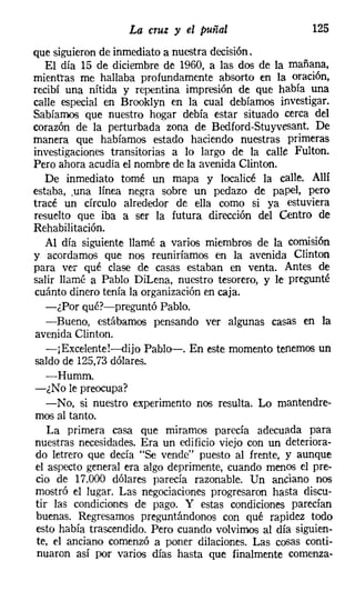 La cruz y el puñal                   125
que siguieron de inmediato a nuestra decisión.
   El día 15 de diciembre de 1960, a las dos de la mañana,
mientras me hallaba profundamente absorto en la oración,
recibí una nítida y repentina impresión de que había una
calle especial en Brooklyn en la cual debíamos investigar.
Sabíamos que nuestro hogar debía estar situado cerca del
corazón de la perturbada zona de Bedford-Stuyvesant. De
manera que habíamos estado haciendo nuestras primeras
investigaciones transitorias a lo largo de la calle Fulton.
Pero ahora acudía el nombre de la avenida Clinton.
   De inmediato tomé un mapa y localicé la calle. Allí
estaba, .una línea negra sobre un pedazo de papel, pero
tracé un círculo alrededor de ella como si ya estuviera
resuelto que iba a ser la futura dirección del Centro de
Rehabilitación.
   Al día siguiente llamé a varios miembros de la comisión
y acordamos que nos reuniríamos en la avenida Clinton
para ver qué clase de casas estaban en venta. Antes de
salir llamé a Pablo Dil.ena, nuestro tesorero, y le pregunté
cuánto dinero tenía la organización en caja.
   -¿Por qué?-preguntó Pablo.
   -Bueno, estábamos pensando ver algunas casas en la
avenida Clinton.
    -jExcelente!-dijo Pablo-. En este momento tenemos un
saldo de 125,73 dólares.
    -Humm.
-¿No le preocupa?
    -No, si nuestro experimento nos resulta. Lo mantendre-
mos al tanto.
    La primera casa que miramos parecía adecuada para
nuestras necesidades. Era un edificio viejo con un deteriora-
 do letrero que decía "Se vende" puesto al frente, y aunque
 el aspecto general era algo deprimente, cuando menos el pre-
 cio de 17.000 dólares parecía razonable. Un anciano nos
mostró el lugar. Las negociaciones progresaron hasta discu-
tir las condiciones de pago. Y estas condiciones parecían
 buenas. Regresamos preguntándonos con qué rapidez todo
 esto había trascendido. Pero cuando volvimos al día siguien-
 te, el anciano comenzó a poner dilaciones. Las cosas conti-
 nuaron así por varios días hasta que finalmente comenza-
 