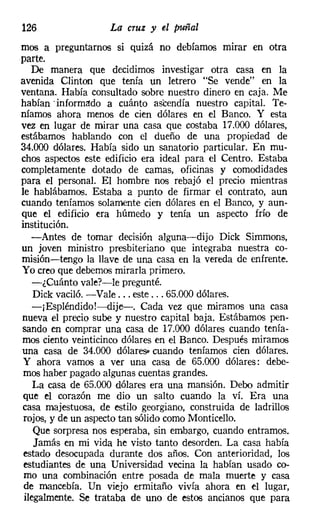 126                 La cruz y el puñal
mos a preguntarnos si quizá no debíamos mirar en otra
parte.
   De manera que decidirnos investigar otra casa en la
avenida Clinton que tenía un letrero "Se vende" en la
ventana. Había consultado sobre nuestro dinero en caja. Me
habían .informado a cuánto ascendía nuestro capital. Te-
níamos ahora menos de cien dólares en el Banco. Y esta
vez en lugar de mirar una casa que costaba 17.000 dólares,
estábamos hablando con el dueño de una propiedad de
34.000 dólares. Había sido un sanatorio particular. En mu-
chos aspectos este edificio era ideal para el Centro. Estaba
completamente dotado de camas, oficinas y comodidades
para el personal. El hombre nos rebajó el precio mientras
le hablábamos. Estaba a punto de firmar el contrato, aun
cuando teníamos solamente cien dólares en el Banco, y aun-
que el edificio era húmedo y tenía un aspecto frío de
institución.
   -Antes de tornar decisión alguna-dijo Dick Simmons,
un joven ministro presbiteriano que integraba nuestra co-
misión-tengo la llave de una casa en la vereda de enfrente.
Yo creo que debemos mirarla primero.
    -¿Cuánto vale?-le pregunté.
    Dick vaciló. -Vale ... este ... 65.000 dólares.
    -¡ Espléndido!-dije-. Cada vez que miramos una casa
nueva el precio sube y nuestro capital baja. Estábamos pen-
sando en comprar una casa de 17.000 dólares cuando tenía-
mos ciento veinticinco dólares en el Banco. Después miramos
una casa de 34.000 dólares- cuando teníamos cien dólares.
 y ahora vamos a ver una casa de 65.000 dólares: debe-
 rnos haber pagado algunas cuentas grandes.
    La casa de 65.000 dólares era una mansión. Debo admitir
 que el corazón me dio un salto cuando la ví. Era una
casa majestuosa, de estilo georgiano, construida de ladrillos
 rojos, y de un aspecto tan sólido como Monticello,
    Que sorpresa nos esperaba, sin embargo, cuando entramos.
    Jamás en mi vida he visto tanto desorden. La casa había
 estado desocupada durante dos años. Con anterioridad, los
 estudiantes de una Universidad vecina la habían usado co-
 rno una combinación entre posada de mala muerte y casa
 de mancebía. Un viejo ermitaño vivía ahora en el lugar,
 ilegalmente. Se trataba de uno de estos ancianos que para
 