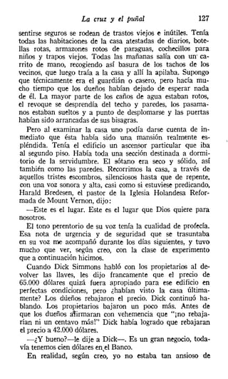 La cruz y d puñal                     127
sentirse seguros se rodean de trastos viejos e inútiles. Tenía
todas las habitaciones de la casa atestadas de diarios, bote-
llas rotas, armazones rotos de paraguas, cochecillos para
niños y trapos viejos. Todas las mañanas salía con un' ca-
rrito de mano, recogiendo así basura de los tachos de los
vecinos, que luego traía a la casa y allí la apilaba. Supongo
que técnicamente era el guardián o casero, pero hacía mu-
cho tiempo que los dueños habían dejado de esperar nada
de él. La mayor parte de los caños de agua estaban rotos,
el revoque se desprendía del techo y paredes, los pasama-
nos estaban sueltos y a punto de desplomarse y las puertas
habían sido arrancadas de sus bisagras.
   Pero al examinar la casa uno podía darse cuenta de in-
mediato que ésta había sido una mansión realmente es-
pléndida. Tenía el edificio un ascensor particular que iba
al segundo piso. Había toda una sección destinada a dormi-
torio de la servidumbre. El sótano era seco y sólido, así
también como las paredes. Recorrimos la casa, a través de
aquellos tristes escombros, silenciosos hasta que de repente,
 con una voz sonora y alta, casi como si estuviese predicando,
Harald Bredesen, el pastor de la Iglesia Holandesa Refor-
mada de Mount Vernon, dijo:
   -Este es el lugar. Este es el lugar que Dios quiere para
nosotros.
   El tono perentorio de su voz tenía la cualidad de profecía.
Esa nota de urgencia y de seguridad que se trasuntaba
en su voz me acompañó durante los días siguientes, y tuvo
mucho que ver, según creo, con la clase de experimento
que a continuación hicimos.
   Cuando Dick Simmons habló con los propietarios al de-
volver las llaves, les dijo francamente que el precio de
65.000 dólares quizá fuera apropiado para ese edificio en
perfectas condiciones, pero ¿habían visto la casa última-
mente? Los dueños rebajaron el precio. Dick continuó ha-
blando. Los propietarios bajaron un poco más. Antes de
que los dueños a~irmaran con vehemencia que "jno rebaja-
rían ni un centavo más!" Dick había logrado que rebajaran
el precio a 42.000 dólares.
   -¿Y bueno?-le dije a Dick-. Es un gran negocio, toda-
vía tenemos cien dólares enel Banco.
   En realidad, según creo, yo no estaba tan ansioso de
 