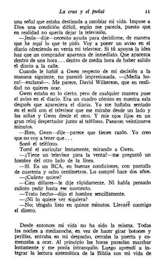 La cruz y el puñal                    11

una señal que estaba destinada a cambiar mi vida. Impuse a
Dios una condición difícil, según me parecía, puesto que
en realidad no quería dejar la televisión.
  - ]esús-dije-necesito ayuda para decidirme, de manera
que he aquí lo que te pido. Voy a poner un aviso en el
diario ofreciendo en venta mi televisor. Si tú apoyas la idea
haz que un comprador aparezca de inmediato. Que aparezca
dentro de una hora ... dentro de media hora de haber salido
el diario a la calle.
   Cuando le hablé a Gwen respecto de mi decisión a la
manana siguiente, no pareció impresionada. -¡Media ha-
ra!~xc1amó-. Me parece, David Wilkerson, que en reali-
dad no quieres orar.
   Gwen estaba en lo cierto, pero de cualquier manera puse
el aviso en el diario. Era un cuadro cómico en nuestra sala
después que apareciera el diario. Yo me hallaba sentado
en el sofá con el televisor que me miraba desde un lado y
las niñas y Gwen desde el otro. Y mis ojos fijos en un
gran reloj despertador junto al teléfono. Pasaron veintinueve
minutos.
   -Bien, Gwen-c-dije-s-parece que tienes razón. Yo creo
que no vaya tener que ...
   Sonó el teléfono.
   Tomé el auricular lentamente, mirando a Gwen.
   -¿Tiene un televisor para la venta?-me preguntó un
hombre del otro lado de la línea.
   -Sí. Es un RCA, en buenas condiciones, con pantalla
de cuarenta y ocho centímetros. Lo compré hace dos años.
   -¿Cuánto quiere?
   -Cien dólares-le dije rápidamente. Ni había pensado
cuánto pedir hasta ese momento.
   -Trato hecho-dijo el hombre sencillamente.
   -¿Ni lo quiere ver siquiera?                    r
   -No; téngalo listo en quince minutos. Llevaré conmigo
el dinero,

   Desde entonces mi vida no ha sido la misma. Todas
las noches a medianoche, en vez de hacer girar botones y
perillas, entraba en mi despacho, cerraba la puerta y co-
menzaba a orar. Al principio las horas parecían marchar
lentamente y me ponía intranquilo. Luego aprendí a in-
tegrar la lectura sistemática de la Biblia con mi vida de
 