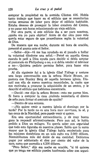 128                  La cruz y el puñal

comprar la propiedad en la avenida Clinton 416. Había
tanto trabajo que hacer en el edificio que se necesitarían
varias semanas de labor para dejar el edificio habitable.
Estaba deseoso de proseguir la labor creadora del Centro,
y no pasar mis horas refaccionandoun viejo edificio.
   Por otra parte, si este edificio iba a ser para nosotros,
¿quién era yo para objetar? Antes de dar otro paso más
quería estar seguro de que procedíamos según la voluntad
de Dios.
   De manera que esa noche, durante mi hora de oración,
presenté el asunto ante el Señor.
   -Señor-dije-tú me has ayudado en el pasado a hallar
tu voluntad dándome una señal.- Pensé en aquella época
cuando le pedí a Dios ayuda para decidir si debía aceptar
el pastorado en Philipsburg o no, o si debía vender el televisor
o no-. Quisiera pedirte permiso Señor, para hacer otra
prueba.
   Al día siguiente fui a la iglesia Glad Tídings y sostuve
una larga conversación con la señora Marie Brown, ca-
pastora con Stanley Berg de aquella hermosa iglesia. Dis-
cutí con ella de nuevo nuestras necesidades, la razón que
nos motivaba a procurar la adquisición de un centro, y le
describí el edificio que habíamos encontrado.
   -David-me dijo la señora Brown-esto me parece bien.
Si fuera a comprar la casa ¿cuándo necesitaría el dinero
de seña para firmar el contrato de opción?
   -Dentro de una semana.
   -¿No quiere venir a nuestra iglesia el domingo por la
tarde? Por la tarde no es una hora muv oportuna, lo sé, y
tan cerca de la Navidad, pero puede venir si quiere.
   Era una oportunidad extraordinaria, y de muy buena
gana le respondí afirmativamente. Pero aun así, le había
pedido a Dios un milagro. Yo quería saber con seguridad
que todo esto figuraba en nuestros planes. Sabía que la suma
mayor que la iglesia Glad Tidings había recolectado para
las misiones domésticas en un solo culto era 2.000 dólares.
Necesitábamos más del doble de esa cantidad. 'Debíamos
pagar por adelantado el diez por ciento del valor de la
casa, suma que ascendía a 4.200 dólares.
   "Pero Señor," dije esa noche en oración, "si tú quieres
que yo tenga ese edificio puedes hacérnoslo saber con seguri-
 