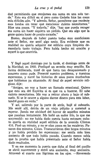 La cruz y el puñal                    129
dad permitiendo que recojamos esa suma en una sola tar-
de." Esto era difícil en sí pero como Gedeón hice las cosas
más difíciles aún. "Y además, Señor, permíteme que recolecte
esos fondos sin tener que mencionar cuánto necesitamos."
Hice una pausa. "Y todavía," dije, "haz que pueda recoger
esa suma sin hacer siquiera un pedido. Que sea algo que la
gente quiera hacer de propio corazón."
  Bueno, después de haber puesto todas esas condiciones
ante el Señor, me sentí algo necio. Era evidente que en
realidad no quería adquirir ese edificio cuya limpieza de-
mandaría tanto trabajo. Pero había hecho mi oración y
esperé lo que ocurriría.


   y llegó aquel domingo por la tarde, el domingo antes de
la Navidad, en 1960. Prediqué un sermón muy sencillo. En
forma deliberada, traté de que fuera tan desapasionado y
concreto como pude. Presenté nuestro problema, y nuestras
esperanzas, y narré las historias de unos pocos muchachos
que habíamos ya alcanzado. Al final de aquel servicio reli-
gioso, dije:
   "Amigos, no voy a hacer un llamado emocional. Quiero
que esto sea del Espíritu si es que va a hacerse. El sabe
cuánto necesitamos. Me voy a retirar ahora y bajo al sub-
suelo. Si se le ocurre a alguno darme dinero para esta labor.
tendré gusto en verlo."
   y así, saliendo por la parte de atrás, bajé al subsuelo.
Me senté allí, detrás de un viejo púlpito y comencé a
esperar. Jamás me olvidaré del horror de aquellos minutos
que pasaban lentamente. Me bañó un sudor frío, lo que me
sorprendió: no me había dado cuenta hasta entonces cuán-
to quería en realidad aquel edificio de la avenida Clinton
416. Pasó un minuto, y no se oían pasos en las escaleras. Pa-
saron dos minutos. Cinco. Transcurrieron diez largos minutos
 y yo había perdido las esperanzas: me sentía más bien
 contento oc que todo había pasado. Cuando menos sabía
 que la prueba que había presentado ante el Señor había
 dado resultados.
   y en ese momento la puerta que daba al final del pasillo
 se abrió suavemente y entró una ancianita, muy ancianita.
 Atravesó el cuarto con lágrimas en los ojos. -Reverendo
 