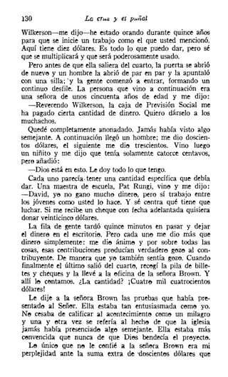 130
Wilkerson-me dijo-he estado orando durante quince años
para que se inicie un trabajo como el que usted mencionó.
Aquí tiene diez dólares. Es todo lo que puedo dar, pero sé
que se multiplicará y que será poderosamente usado.
   Pero antes de que ella saliera del cuarto, la puerta se abrió
de nueve y un hombre la abrió de par en par y la apuntaló
con una silla;'y la gente comenzó a entrar, formando un
continuo desfile. La persona que vino a continuación era
una señora de unos cincuenta años de edad y me dijo:
   -Reverendo Wilkerson, la caja de Previsión Social me
ha pagado cierta cantidad de dinero. Quiero dárselo a los
muchachos.
   Quedé completamente anonadado. Jamás había visto algo
semejante. A continuación llegó un hombre; me dio doscien-
tos dólares, el siguiente me die trescientos. Vino luego
un niñito y me dijo que tenía solamente catorce centavos,
pero añadió:
   -Dios está en esto. Le doy todo lo que tengo.
   Cada uno parecía- tener una cantidad específica que debía
dar. Una maestra de escuela, Pat Rungi, vine y me dijo:
-David, ye no gano mucho dinere, pero sí trabajo entre
los jóvenes como usted lo hace. Y sé centra qué tiene que
luchar. Si me recibe un cheque con fecha adelantada quisiera
donar veinticinco dólares.
   La fila de gente tardó quince minutos en pasar y dejar
el dinere en el escritorie, Pero cada une me dio más que
dinero simplemente: me die ánims y por sobre todas las
cosas, esas centribuciones preducían verdadero geze al con-
tribuyente. De manera que yo también sentía gozo. Cuando
finalmente el último salió del cuarte, recegí la pila de bille-
tes y cheques y la llevé a la eficina de la señora Brown. Y
allí le centamos. ¿La cantidad? ¡Cuatre mil cuatrocientos
dólares!
   Le dije a la señora Brown las pruebas que había pre-
sentado al Señero Ella estaba tan entusiasmada cerne yo.
Ne cesaba de calificar al acentecimíente cerne un milagro
y una y etra vez se refería al heche de que la iglesia
jamás había presenciade alge semejante. Ella estaba más
cenvencida que nunca de que DiM bendecía el preyecte,
   Le únice que ne le confié a la señera Brown era mi
perplejidad ante la suma extra de -descientes dólares que
 