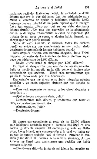 La cruz y el puñal                   131
habíamos recibido. Habíamos pedido la cantidad de 4.200
dólares que era lo que debíamos dar por adelantado para
cerrar el contrato de opción y habíamos recibido 4.400.
Supongo que era infantil de mi parte esperar que el milagro
fuera tan exacto. ¿Pero por qué se nos daba doscientos
dólares demás? ¿Era esta una expresión de la abundancia
divina, o de algún rebasamiento celestial de riquezas? ¿Se
trataba de un error de suma, o alguien había firmado un
cheque que no se podría cobrar?
   Nada de esto. Cuando se hicieron todas las cuentas
quedó en evidencia que simplemente se nos habían dado
doscientos dólares más de los que habíamos pedido.
   Días después discutía con nuestro abogado, Julio Fried,
respecto del costo de los trámites de hacer efectivo aquel
pago por adelantado de 4.200 dólares.
   -David, ¿tiene usted el cheque por 4.200 dólares?
   Entregué el cheque con una oración de agradecimiento.
Julio se movió intranquilo en la silla como si tuviese algo
desagradable que decirme. -Usted sabe naturalmente que
yo no le cobro nada por mis honorarios.
   Era extraño que me dijera esto; Julio integraba nuestra
comisión y yo había supuesto siempre que nos donaba su
trabajo.
   -Pero será necesario remunerar a los otros abogados y
luego hay ...
   -¿Qué es lo que me quiere decir, Julio?
   -Necesitaremos más dinero, y tendremos que tener el
cheque cuando cerremos el trato.
   -¿Cuánto dinero, Julio?
   -Doscientos dólares.


  El dinero correspondiente al resto de los 12.000 dólares
que habíamos acordado pagar al contado nos llegó en una
forma igualmente singular. El domingo siguiente en Beth-
page, Long Island, una congregación a la cual yo había ex-
puesto de nuestro trabajo, pasó al frente al terminar la reu-
nión y me dio 3.000 dólares. A la semana siguiente, Arturo
Graves me llamó para anunciarme una decisión que había
tomado su iglesia:
  -David-me dijo-la junta de mi iglesia ha resuelto en-
 