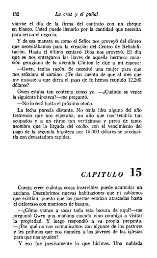 132                La cruz y el puñal
viarme el día de la firma del contrato con un cheque
en blanco. Usted puede llenarlo por la cantidad que necesita
para cerrar el negocio.
   y de esa manera es como el Señor nos proveyó del dinero
que necesitábamos para la creación del Centro de Rehabili-
tación. Hasta el último centavo Dios nos proveyó. El día
que se nos entregaron las llaves de aquella hermosa man-
sión georgiana de la avenida Clinton le dije a mi esposa:
   -Gwen, tenías razón. Se necesitó una mujer para que
nos señalara el camino. ¿Te das cuenta de que al mes que
me instaste a que diera el paso de fe hemos reunido 12.200
dólares?
    Gwen estaba tan contenta como yo. -¿Cuándo se vence
la siguientehipotecar-e-me preguntó.
    -No lo será hasta el próximo otoño.
    La fecha parecía distante. No tenía idea alguna del año
 tremendo que nos esperaba, un año que nos' tendría tan
ocupados y a un ritmo tan vertiginoso y presa de tanto
asombro que la llegada del otoño, con el vencimiento del
 pago de la segunda hipoteca por 15.000 dólares se produci-
 ría con devastadora rapidez.




                               CAPITULO               15
   Cuesta creer cuántas cosas inservibles puede acumular un
anciano. Descubrimos nuevas habitaciones que ni sabíamos
que existían, puesto que las puertas estaban atascadas hasta
el cielorraso con montones de basura.
   -¿Cómo vamos a sacar toda esta basura de aquí?-me
preguntó Cwen una mañana cuando vino conmigo a visitar
la propiedad. Y luego respondió a su propia pregunta.
-¿Por qué no nos comunicamos con algunos de los pastores
y les pedimos que nos manden a los jóvenes de las iglesias
para que nos ayuden?
   Yeso fue precisamente lo que hicimos. Una nublada
 