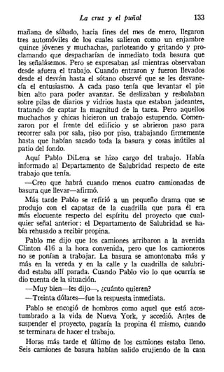 La cruz y el puñal                   133
mañana de sábado, hacia fines del mes de enero, llegaron
tres automóviles de los cuales salieron como un enjambre
 quince jóvenes y muchachas, parloteando y gritando y pro-
clamando que despacharían de inmediato toda basura que
 les señalásemos. Pero se expresaban así mientras observaban
desde afuera el trabajo. Cuando entraron y fueron llevados
desde el desván hasta el sótano observé que se les desvane-
cía el entusiasmo. A cada paso tenía que levantar el pie
bien alto para poder avanzar. Se deslizaban y resbalaban
sobre pilas de diarios y vidrios hasta que estaban jadeantes,
tratando de captar la magnitud de la tarea. Pero aquellos
muchachos y chicas hicieron un trabajo estupendo. Comen-
zaron por el frente del edificio y se abrieron paso para
recorrer sala por sala, piso por piso, trabajando firmemente
hasta que habían sacado toda la basura y cosas inútiles al
patio del fondo.
   Aquí Pablo Dil.ena se hizo cargo del trabajo. Había
informado al Departamento de Salubridad respecto de este
trabajo que tenía.
   -Creo que habrá cuando menos cuatro camionadas de
basura que llevar-afirmó.
   Más tarde Pablo se refirió a un pequeño drama que se
produjo con el capataz de la cuadrilla que para él era
más elocuente respecto del espíritu del proyecto que cual-
quier señal anterior: el Departamento de Salubridad se ha-
bía rehusado a recibir propina.
   Pablo me dijo que los camiones arribaron a la avenida
Clinton 416 a la hora convenida, pero que los camioneros
no se ponían a trabajar. La basura se amontonaba más y
 más en la vereda y en la calle y la cuadrilla de salubri-
dad estaba allí parada. Cuando Pablo vio lo que ocurría se
dio cuenta de la situación.
   -Muy bien-les dijo---, ¿cuánto quieren?
   -Treinta dólares-fue la respuesta inmediata.
   Pablo se encogió de hombros como aquel que está acos-
tumbrado a la vida de Nueva York, y accedió. Antes de
suspender el proyecto, pagaría la propina él mismo, cuando
se terminara de hacer el trabajo.
   Horas más tarde el último de los camiones estaba lleno.
Seis camiones de basura habían salido crujiendo de la casa
 