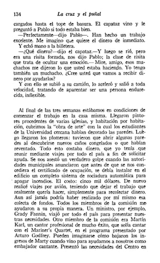 134                 La cruz y el puñal
cargados hasta el tope de basura. El capataz vino y le
preguntó a Pablo si todo estaba bien.
  -Perfectamente-dijo Pablo-. Han hecho un trabajo
excelente. Me imagino que quiere el dinero de inmediato.
  y echó mano a la billetera.
  -¿Qué dinero?-dijo el capataz.-Y luego se rió, pero
era una risita forzada, nos dijo Pablo; la clase de risita
que trata de ocultar una emoción.- Mire, amigo, esos mu-
chachos me dijeron lo que usted estaba haciendo. Yo tengo
también un muchacho. ¿Cree usted que vamos a recibir di-
nero por ayudarlos?
  y con ello se subió a su camión, lo aceleró y salió a toda
velocidad, tratando de aparentar ser una persona endure-
cida, inflexible.

    Al final de las tres semanas estábamos en condiciones de
  comenzar el trabajo en la casa misma. Llegaron pinto-
  res procedentes de varias iglesias, y habitación por habita-
  ción, cubrimos la "obra de arte" con la cual los estudiantes
  de la Universidad cercana habían decorado las paredes. Lue-
  go llegaron los plomeros: tuvieron que abrir algunas pare-
  des al descubrirse nuevos caños congelados o que habían
  reventado. Todo esto costaba dinero, que yo tenía .que
  reunir mediante viajes por todo el país a fin de solicitar
  ayuda. ~ nos asestó un verdadero golpe cuando las autori-
  dades municipales anunciaron que antes de que se nos con-
  cediera el certificado de ocupación, se debía instalar en el
  edificio un completo sistema de rociadura automática para
. apagar incendios. El costo: cinco mil dólares. De nuevo
  realicé viajes por avión, teniendo que dejar el trabajo que
  realmente quería hacer, simplemente para recolectar dinero.
  Aun así jamás podría haber realizado por mí mismo esa
  colecta de fondos. Todos los miembros de la comisión me
  ayudaron a su propia manera. Un ministro, por ejemplo,
  Grady Fannin, viajó por todo el país para presentar nues-
  tras necesidades. Otro miembro de la comisión era Martín
  Karl, un cantor profesional de mucho éxito, que solía cantar
  con el Mariner's Quartet, en el programa presentado por
  Arturo Godfrey. Pueden imaginarse cómo bajaron los in-
  gresos de Marty cuando vino para ayudarnos a nosotros como
  embajador cantante. Presentó las necesidades del Centro en
 