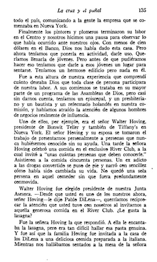 La cruz y d puñal                     135
todo el país, comunicando a la gente la empresa que se co-
menzaba en Nueva York.
   Finalmente los pintores y plomeros terminaron su labor
en el Centro y nosotros hicimos una pausa para observar lo
que había ocurrido ante nuestros ojos. Con menos de cien
dólares en el Banco, Dios nos había dado esta casa. Pero
ahora teníamos que ponerla en actividad, darle uso. Que-
ríamos llenarla de jóvenes. Pero antes de que pudiéramos
hacer eso teníamos que darle a esos jóvenes un lugar para
sentarse. Teníamos un hermose edificio pero nada en él.
   Fue a esta altura de nuestra experiencia que comprendí
cuánto deseaba Dios que toda clase de persona participara
de nuestra labor. A sus comienzos se trataba en su mayor
parte de un programa de las Asambleas de Dios, pero casi
sin darnos cuenta, teníamos un episcopal, y un presbiteria-
no y un bautista y un reformado holandés en nuestra co-
misión, y habíamos atraído la atencíén de algunos hombres
de negocios realmente de influencia.
   Une de ellos, per ejemple, era el señor Walter Hoving,
presidente de Bonwit Teller y también de Tiffany's en
Nueva York. El señor Heving y su esposa se tomaron el
trabajo de presentarnos persenalmente a persenas que nun-
ca hubiésemos cenocide sin su ayuda. Una tarde la señora
Hoving celebró una comida en el exclusive River Club, a la
cual invité a "unas cuántas persenas que deben conocerle."
Asistieren a la comida cincuenta personas. Un ex adicto
a las drogas convertide se puse de eie y narró cen sencillez
córne había side cambiada su vida. Ne quedó una sola
persona en aquel cemeder sin que fuera prefundamente
cenmovida.
  Walter Hoving fue elegido presidente de nuestra Junta
Asesora. -Desde que usted es une de los nuestros ahora,
señor Hoving-i-le dije Pable DiLena-, querríamos recipre-
car la atención que usted tuve cen nosetros al invitarnos a
aquella generosa comida en el River Club. ¿Le gusta la
lasagna?
  Fue la señera Hoving la que respondió. A ella le encanta-
ba la Iasagna, pere era tan difícil hallar esa pasta genuina.
Y fue así que la familia Heving fue invitada a la casa de
los Dil.ena a una deliciosa cernida preparada a la italiana.
Mientras nos hallábamos sentados a la mesa de la señora
 