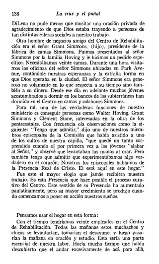 136                 La cruz y el puñal
DiLena no pude menos que musitar una oración privada de
agradecimiento de que Dios estaba' trayendo a personas de
tan distintas esferas sociales a nuestro trabajo.
   Otro hombre de negocios amigo del Centro de Rehabilita-
ción era el señor Grant Simmons, (hijo), presidente de la
fábrica de camas Simmons. Fuimos presentados al señor
Simmons por la familia Hoving y le hicimos un pedido espe-
cífico. Necesitábamos veinte camas. Durante una hora visita-
mos las oficinas del señor Simmons ubicadas en Park Ave-
nue, contándole nuestras esperanzas y la extraña forma en
que Dios operaba en la ciudad. El señor Simmons era gene-
roso no solamente en lo que respecta a su tiempo sino tam-
bién a su dinero. Desde ese día en adelante muchos jóvenes
acostumbrados a dormir en los bancos de los subterráneos han
dormido en el Centro en camas y colchones Simmons.
   Para mí, una de las verdaderas funciones de nuestro
ministerio es conseguir personas como Walter Hoving, Grant
Simmons y Clement Stone, interesadas en la obra de los
pentecostales, Con frecuencia oía observaciones como la si-
guiente: "Tengo que admitir," dijo uno de nuestros miem-
bros episcopales de la Comisión que había asistido a uno
de los cultos de nuestra capilla, "que quedé un tanto sor-
prendido cuando oí por primera vez a los jóvenes "alabar
al Señor," y observé que levantaban las manos al orar. Pero
también tengo que admitir que experimentábamos algo ver-
dadero en el corazón. Nosotros los episcopales hablamos de
la Presencia Real de Cristo. El está aquí en este hogar."
   Fue este el mayor elogio que jamás recibiera nuestro
trabajo. Es esta Presencia que hace posible el proceso cura-
tivo del Centro. Este sentido de su Presencia ha aumentado
paulatinamente, pero su mayor crecimiento se produjo cuan-
do comenzamos a poner en acción nuestros sueños.


   Pensamos usar el hogar en esta forma:
   Con el tiempo tendríamos veinte empleados en el Centro
de Rehabilitación. Todas las mañanas estos muchachos y
chicas se levantarían, tomarían el desayuno, y luego pasa-
rían la mañana en oración y estudio. Esta sería una parte
escencial de nuestra labor. Hacía mucho tiempo que había
descubierto que el andar excesivamente de acá para allá,
 