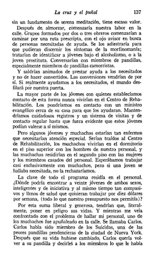 La cruz y el puñal                    137
 sin un fundamento de serena meditación, tiene escaso valor.
    Después de, almorzar, comenzaría nuestra labor en la
 calle. Grupos formados por dos o tres obreros comenzarían a
 caminar por una ruta prescripta, con el ojo avisor en busca
 de personas necesitadas de ayuda. Se los adiestraría para
 que pudieran discernir los síntomas de la morfinomanía;
 tratarían de identificar a jóvenes bajo el alcoholismo, o a la
 joven prostituta. Conversarían con miembros de pandillas,
 especialmente miembros de pandillas camorristas.
    y saldrían animados de prestar ayuda a los necesitados
 y no de hacer convertidos. Las conversiones vendrían de por
 sí. Si realmente ayudamos a los necesitados, el mundo des-
 filará por nuestra puerta.
    La mayor parte de los jóvenes con quienes establecíamos
 contacto de esta forma nunca vivirían en el Centro de Reha-
  bilitación. Los pondríamos en contacto con un ministro
 evangélico cerca de su casa para que los ayudaran. Manten-
 dríamos cuidadosos registros y un sistema de visitas y de
  contacto regular hasta que fuera evidente que estos jóvenes
 podían valerse a sí mismos.
     Pero algunos jóvenes y muchachas estarían tan enfermos
  que necesitarían atención especial. Serían traídos al Centro
  de Rehabilitación, los muchachos vivirían en el dormitorio
  en el piso superior con los hombres de nuestro personal, y
  las muchachas residirían en el segundo piso con las mujeres
  y los miembros casados del personal. Esperábamos trabajar
  casi exclusivamente con muchachos, pero si una joven se
, hallaba necesitada, no la rechazaríamos.
     La clave de todo el programa residía en el personal.
  ¿Dónde podría encontrar a veinte jóvenes de ambos sexos,
  inteligentes y de iniciativa y al mismo tiempo tan compasi-
  vos y llenos de salud que quisieran trabajar por diez dólares
  por semana, (todo lo que nuestro presupuesto nos permitía)?
     Por esta suma liberal y generosa, tendrían que, literal-
  mente, poner en peligro sus vidas. Y mientras me veía
  confrontado con el problema de hallar mi personal, uno de
  los muchachos fue apuñaleado en la calle. Se llamaba Carlos.
  Carlos había sido miembro de los Suicidas, una de las
  peores pandillas pendencieras de la ciudad de Nueva York.
  Después que su vida hubiese cambiado, Carlos quería vol-
   ver a su pandilla y decirles a los miembros lo que le había
 