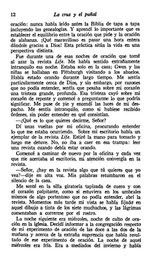 12                  La cruz y el puñal
oración: nunca había leído antes la Biblia de tapa a tapa
incluyendo las genealogías. Y aprendí lo importante que es
establecer el equilibrio entre la oración que pide y la oración
de alabanza. ¡Qué maravilloso es pasar una hora entera
dándole gracias a Dios! Esta práctica sitúa la vida en una
perspectiva distinta.
   Fue durante una de esas noches de oración que tomé
al azar la revista Lite. Me había sentido extrañamente
intranquilo esa noche. Estaba solo en la casa; Gwen y las
niñas se hallaban en Pittsburgh visitando a los abuelos.
Había estado orando durante largo tiempo. Me sentía
particularmente cerca de Dios, y sin embargo, por razones
que no podía entender, sentía que pesaba sobre mi corazón
una tristeza grande, profunda. Esa tristeza cayó sobre mi
corazón de repente y comencé a preguntarme lo que podría
significar. Me puse de pie y encendí las luces de mi des-
pacho. Me sentía intranquilo, como si hubiese recibido
órdenes, sin poder entender en qué consistían.
   -¿Qué es lo que quieres decirme, Señor?
   Dí unas vueltas por mi oficina, procurando entender
lo que me estaba ocurriendo. Sobre mi escritorio había un
ejemplar de la revista Lije. Estiré la mano para tomarlo y
luego me detuve. No, no iba a caer en esa trampa: leer
una revista cuando debía estar orando.
   Comencé a caminar de nuevo por la oficina y cada vez
que me acercaba al escritorio, mi atención convergía en la
revista.                                '
   -Señor, ¿hay en la revista algo que tú quieres que yo
vea?-dije en alta voz. Mis palabras retumbaron en el
silencio de la casa.
   Me senté en la silla giratoria tapizada de cuero y con
 el corazón palpitante, corno si estuviera en los umbrales
 mismos de algo portentoso que no podía entender, abrí la
 revista. Momentos más tarde mi vista se había fijado en
 aquel dibujo a tinta de los siete muchachos, y las lágrimas
 comenzaban a correrme por el rostro.
   La noche siguiente era miércoles, noche de culto de ora-
 ción en la iglesia. Decidí informar a la congregación respecto
 de mi experimento de oración de las doce a las dos de la
 mañana y acerca de la extraña sugerencia que había resul-
 tado de ese experimento de oración. La noche de aquel
 miércoles era fría. Era a mediados del invierno y había
 