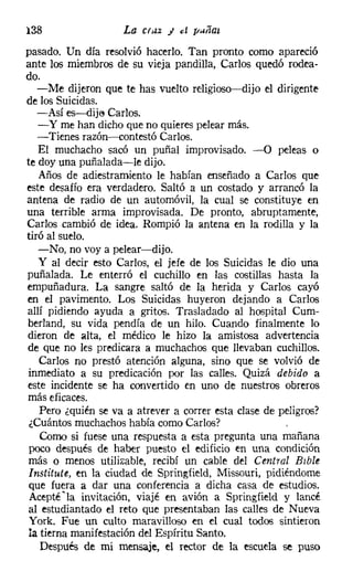 138                  La cruz J   el [/¡,Iiíat

pasado. Un día resolvió hacerlo. Tan pronto como apareció
ante los miembros de su vieja pandilla, Carlos quedó rodea-
do.
   -Me dijeron que te has vuelto religioso-dijo el dirigente
de los Suicidas.
   -Así es-s-dije Carlos.
   - y me han dicho que no quieres pelear más.
   -Tienes razón-s-contestó Carlos.
   El muchacho sacó un puñal improvisado. -O peleas o
te doy una puñalada-le dijo.
   Años de adiestramiento le habían enseñado a Carlos que
este desafío era verdadero. Saltó a un costado y arrancó la
antena de radio de un automóvil, la cual se constituye en
una terrible arma improvisada. De pronto, abruptamente,
Carlos cambió de idea. Rompió la antena en la rodilla y la
tiró al suelo.
   -No, no vaya pelear-dijo.
   y al decir esto Carlos, el jefe de los Suicidas le dio una
puñalada. Le enterró el cuchillo en las costillas hasta la
empuñadura. La sangre saltó de la herida y Carlos cayó
en el pavimento. Los Suicidas huyeron dejando a Carlos
allí pidiendo ayuda a gritos. Trasladado al hospital Cum-
berland, su vida pendía de un hilo. Cuando finalmente lo
dieron de alta, el médico le hizo la amistosa advertencia
de que no les predicara a muchachos que llevaban cuchillos.
    Carlos no prestó atención alguna, sino que se volvió de
 inmediato a su predicación por las calles. Quizá debido a
este incidente se ha convertido en uno de nuestros obreros
más eficaces.
    Pero ¿quién se va a atrever a correr esta clase de peligros?
 ¿Cuántos muchachos había como Carlos?
    Como si fuese una respuesta a esta pregunta una mañana
 poco después de haber puesto el edificio en una condición
 más o menos utilizable, recibí un cable del Central Bible
 Institute, en la ciudad de Springíield, Missouri, pidiéndome
 que fuera a dar una conferencia a dicha casa de estudios.
 Acepté 'la invitación, viajé en avión a Springfield y lancé
 al estudiantado el reto que presentaban las calles de Nueva
 York. Fue un culto maravilloso en el cual todos sintieron
 la tierna manifestación del Espíritu Santo.
    Después de mi mensaje, el rector de la escuela se puso
 