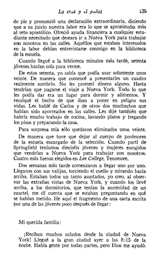 La cruz y el puiíal                   13&
de pie y pronunció una declaración extraordinaria, diciendo
que a su juicio nuestra labor era lo que se aproximaba más
al reto apostólico. Ofreció ayuda financiera a cualquier estu-
diante necesitado que deseara ir a Nueva York para trabajar
con nosotros en las calles. Aquéllos que estaban interesados
en la labor debían entrevistarse conmigo en la biblioteca
de la escuela.
   Cuando llegué a la biblioteca minutos más tarde, setenta
jóvenes hacían cola para verme.
   De estos setenta, yo sabía que podía usar solamente unos
veinte. De manera que comencé a presentarles un cuadro
realmente sombrío. No les prometí dinero alguno. Hasta
tendrían que pagarse el viaje a Nueva York. Todo lo que
les podía dar era un lugar para dormir y alimentos. Y
recalqué el hecho de que iban a poner en peligro sus
vidas. Les hablé de Carlos y de otros dos muchachos que
habían sido aporreados en las calles. Les dije también que
habría mucho trabajo de cocina, lavando platos y fregando
los pisos y preparando la casa.
   Para sorpresa mía sólo quedaron eliminados unos veinte.
   De manera que tuve que dejar al cuerpo de profesores
de la escuela encargado de la selección. Cuando partí de
Springfield teníamos dieciséis jóvenes y mujeres escogidos
que vendrían a Nueva York para trabajar con nosotros.
Cuatro más fueron elegidos en Lee College, Tennessee,
   Dos semanas más tarde comenzaron a llegar uno por uno.
Llegaron con sus valijas, torciendo el cuello y mirando hacia
arriba. Estaban todos un tanto asustados, yo creo, al obser-
var las extrañas vistas de Nueva York, y cuando los llevé
arriba, a los dormitorios, que tenían la austeridad de un
cuartel, me dí cuenta que se estaban preguntando en qué
se habían metido. He aquí el fragmento de una carta escrita
por una de las jóvenes poco después de llegar:


  Mi querida familia:

    ¡Reciban muchos saludos desde la ciudad de Nueva
  York! Llegué a la gran ciudad ayer a las 8:15 de la
  noche. Había gente por todas partes, pero Dios me ayudó.
 