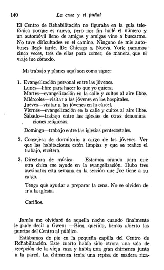 140                    La cruz y el puñal
  El Centro de Rehabilitación no figuraba en la guía tele-
  f6nica porque es nuevo, pero por fin hallé el número y
  un automóvil lleno de amigos y amigas vino a buscarme.
  No tuve dificultades en el camino. Ninguno de mis auto-
  buses llegó tarde. De Chicago a Nueva York paramos'
  cinco veces, tres de ellas para comer, de manera. que el
  viaje fue cómodo,

       Mi trabajo y planes aquí son como sigue:

  1. Evangelización personal entre las jóvenes.
     Lunes-libre para hacer lo que yo quiera.
     Martes-s-evangelización en la calle y cultos al aire libre.
     Miércoles-visitar a las jóvenes en los hospitales.
     Jueves-visitar a las jóvenes en la cárcel.
     Viernes-s-evangelización en la calle y cultos al aire libre.
     Sábado-trabajo entre las iglesias de otras denomina
         ciones religiosas.
        Domingo-trabajo entre las iglesias pentecostales,
  2. Consejera de dormitorio a cargo de las jóvenes, Ver
     que las habitaciones estén limpias y que se realice el
     trabajo, etcétera.
      3. Directora de música.       Estamos orando para que
         otra chica me ayude en la evangelización. Hubo tres
         asesinatos esta semana en la sección que Joe tiene a su
         cargo.
         Tengo qué ayudar a preparar la cena. No se olviden de
         ir a la iglesia.

         Cariños.


    Jamás me olvidaré de aquella noche cuando finalmente
 le pude decir a Gwen: -Bien, querida, hemos abierto las
 puertas del Centro al público.
    Estábamos de pie en la pequeña capilla del Centro de
 Rehabilitación. Este cuarto había sido otrora una sala de
 recepción de la vieja casa y había una gran chimenea junto
  a la pared. La chimenea tenía una repisa de madera rica-
 