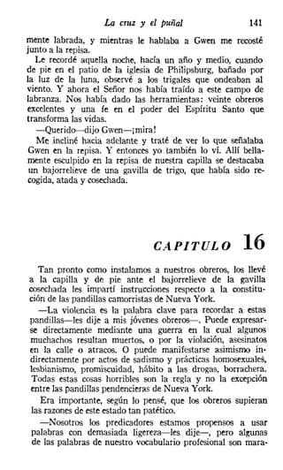 La cruz y el puñal                   141
mente labrada, y mientras le hablaba a Gwen me recosté
junto a la repisa.
  Le recordé aquella noche, hacía un año y medio, cuando
de pie en el patio de la iglesia de Philipsburg, bañado por
la luz de la luna, observé a los trigales que ondeaban al
viento. Y ahora el Señor nos había traído a este campo de
labranza. Nos había dado las herramientas: veinte obreros
excelentes y una fe en el poder del Espíritu Santo que
transforma las vidas.
   -Querido---dijo Gwen-¡mira!
   Me incliné hacia adelante y traté de ver lo que señalaba
 Gwen en la repisa. Y entonces yo también lo ví. Allí bella-
mente esculpido en la repisa de nuestra capilla se destacaba
 un bajorrelieve de una gavilla de trigo, que había sido re-
cogida, atada y cosechada.




                               CAPITULO               16
   Tan pronto como instalamos a nuestros obreros, los llevé
a la capilla y de pie ante el bajorrelieve de la gavilla
cosechada les impartí instrucciones respecto a la constitu-
ción de las pandillas camorristas de Nueva York.
   -La violencia es la palabra clave para recordar a estas
pandillas-les dije a mis jóvenes obreros-o Puede expresar-
se directamente mediante una guerra en la cual algunos
muchachos resultan muertos, o por la violación, asesinatos
en la calle o atracos. O puede manifestarse asimismo in-
directamente por actos de sadismo y prácticas homosexuales,
lesbianismo, promiscuidad, hábito a las drogas, borrachera.
 Todas estas cosas horribles son la regla y no la excepción
entre las pandillas pendencieras de Nueva York.
    Era importante, según lo pensé, que los obreros supieran
 las razones de este estado tan patético.
    -Nosotros los predicadores estamos propensos a usar
 palabras con demasiada ligereza-les dije-, pero algunas
 de las palabras de nuestro vocabulario profesional son mara-
 