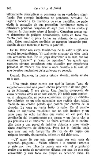 142                 La cruz y el puñal
villosamente descriptivas si pensamos en su verdadero signi-
ficado. Por ejemplo hablamos de pecadores perdidos. Al
llegar a conocer a los miembros de estas pandillas, no pude
eludir la sensación de que procedían literalmente como si
estuviesen perdidos. Vagaban de aquí para allá asustados y
miraban furtivamente sobre el hombro. Cargaban armas pa-
ra defenderse de peligros desconocidos, listos en todo mo-
mento para huir o para luchar en defensa de su propia
vida. Estos muchachos perdidos se agrupan buscando pro-
tección, de esta manera se forma la pandilla.
  De mi labor con estos muchachos de la calle surgió una
verdad importantísima. Virtualmente ninguno de ellos tenía
una verdadera casa. En su jerga describían a la casa con los
vocablos "prisión" y "casa de espantos." Yo quería que
nuestros obreros conocieran esta situación por experiencia
personal, de manera que llevé a unos cuantos a la casa de
uno de estos muchachos de la calle que yo conocía.
  Cuando llegamos, la puerta estaba abierta; nadie estaba
en la casa.
   -Uno puede darse cuenta por qué la llaman "casa de
espanto"-susurró una joven obrera procedente de una gran-
ja de Missouri. Y era cierto. Una familia compuesta de
cinco personas vivía en un solo cuarto. No había agua corrien-
te, ni refrigeración, ni cocina económica, excepto un calenta-
dor eléctrico de un solo quemador que recibía electricidad
mediante un cordón pelado que pasaba por encima de la
cómoda. La casa no tenía baño privado. En el pasillo
había un cuartucho maloliente con un solo inodoro y un
grifo para las ocho familias que vivían en ese piso. La
ventilación del departamento era escasa y un fuerte olor a
gas persistía en el ambiente. La única ventana de la habita-
ción daba a una pared de ladrillos ubicada a unos veinti-
 cinco centímetros de distancia. Para luz la familia tenía
 que usar una sola lamparilla eléctrica de 40 bujías que
 colgaba desnuda, sin pantalla, del centro del cielorraso.
    -¿Y saben lo que esta gente paga por esta casa de
 espanto?-pregu,nté-. Veinte dólares a la semana; ochenta
 y siete por mes. Hice la cuenta una vez: el propietario
 recibe una renta de novecientos dólares por mes de este solo
 conventillo y casi todo ese dinero es beneficio neto. Es
 