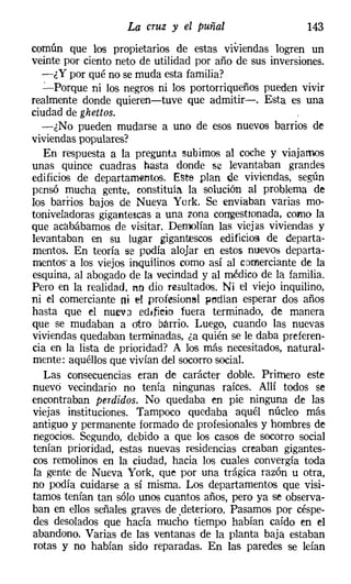 La cruz y el puñal                    143
común que los propietarios de estas viviendas logren un
veinte por ciento neto de utilidad por año de sus inversiones.
  -¿ y por qué no se muda esta familia?
  ':""-Porque ni los negros ni los portorriqueños pueden vivir
realmente donde quieren-tuve que admitir-o Esta es una
ciudad de ghettos.
  -¿No pueden mudarse a uno de esos nuevos barrios de
viviendas populares?
   En respuesta a la pregunta subimos al coche y viajamos
unas quince cuadras hasta donde se levantaban grandes
edificios de departamentos, Este plan de viviendas, según
pensó mucha gente, constituía la solución al problema de
los bardos bajos de Nueva York. Se enviaban varias mo-
toniveladoras gigantescas á una zona congestionada, como la
que acabábamos de visitar. Demolían las viejas viviendas y
levantaban en su lugar gigantescos edificios de departa-
mentos. En teoría se podía alojar en estos nuevos departa-
mentos' a los viejos inquilinos como así al comerciante de la
esquina, al abogado de la vecindad y al médico de la familia.
Pero en la realidad, no dio resultados. Ni el viejo inquilino,
ni el comerciante ni ~t profesional pedían esperar dos años
hasta que el nueva edificio fuera terminado, de manera
que se mudaban a otro barrio. Luego, cuando las nuevas
viviendas quedaban terminadas, za quién se le daba preferen-
cia en la lista de prioridad? A los más necesitados, natural-
mente: aquéllos que vivían del socorro social.
   Las consecuencias eran de carácter doble. Primero este
nuevo vecindario no tenía ningunas raíces. Allí todos se
encontraban perdidos. No quedaba en pie ninguna de las
viejas instituciones. Tampoco quedaba aquél núcleo más
antiguo y permanente formado de profesionales y hombres de
negocios. Segundo, debido a que los casos de socorro social
tenían prioridad, estas nuevas residencias creaban gigantes-
cos remolinos en la ciudad, hacia los cuales convergía toda
la gente de N ueva York, que por una trágica razón u otra,
no podía cuidarse a sí misma. Los departamentos que visi-
tamos tenían tan sólo unos cuantos años, pero ya se observa-
ban en ellos señales graves de ,deterioro. Pasamos por céspe-
des desolados que hacía mucho tiempo habían caído en el
abandono. Varias de las ventanas de la planta baja estaban
rotas y no habían sido reparadas. En las paredes se leían
 