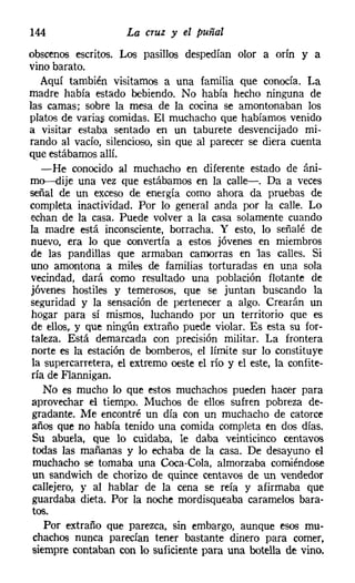 144                  La cruz y el puñal
obscenos escritos. Los pasillos despedían olor a orín y a
vino barato.
   Aquí también visitamos a una familia que conocía. La
madre había estado bebiendo. No había hecho ninguna de
las camas; sobre la mesa de la cocina se amontonaban los
platos de varias comidas. El muchacho que habíamos venido
a visitar estaba sentado en un taburete desvencijado mi-
rando al vacío, silencioso, sin que al parecer se diera cuenta
que estábamos allí.
   -He conocido al muchacho en diferente estado de áni-
mo-dije una vez que estábamos en la calle-. Da a veces
señal de un exceso de energía como ahora da pruebas de
completa inactividad. Por lo general anda por la calle. Lo
echan de la casa. Puede volver a la casa solamente cuando
la madre está inconsciente, borracha. Y esto, lo señalé de
nuevo, era lo que convertía a estos jóvenes en miembros
 de las pandillas que armaban camorras en las calles. Si
 uno amontona a miles de familias torturadas en una sola
 vecindad, dará como resultado una población flotante de
 jóvenes hostiles y temerosos, que se juntan buscando la
seguridad y la sensación de pertenecer a algo. Crearán un
 hogar para sí mismos, luchando por un territorio que es
 de ellos, y que ningún extraño puede violar. Es esta su for-
 taleza. Está demarcada con precisión militar. La frontera
 norte es la estación de bomberos, el límite sur lo constituye
 la supercarretera, el extremo oeste el río y el este, la confite-
 ría de Flannigan.
    No es mucho lo que estos muchachos pueden hacer para
 aprovechar el tiempo. Muchos de ellos sufren pobreza de-
 gradante. Me encontré un día con un muchacho de catorce
 años que no había tenido una comida completa en dos días.
 Su abuela, que lo cuidaba, le daba veinticinco centavos
 todas las mañanas y lo echaba de la casa. De desayuno el
 muchacho se tomaba una Coca-Cola, almorzaba comiéndose
 un sandwich de chorizo de quince centavos de un vendedor
 callejero, y al hablar de la cena se reía y afirmaba que
 guardaba dieta. Por la noche mordisqueaba caramelos bara-
tos.
   Por extraño que parezca, sin embargo, aunque esos mu-
chachos nunca parecían tener bastante dinero para comer.
siempre contaban con lo suficiente para una botella de vino.
 