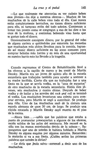 La cruz y el puñal                   145
  -Lo que realmente me aterroriza es ver cuánto beben
esos jóvenes-les dije a nuestros obreros-o Muchos de los
muchachos de la calle beben vino todo el día. Casi nunca
están completamente borrachos, no tienen dinero suficiente
para ello, ni tampoco están del todo sobrios. Comienzan a
tomar tan pronto como se congregan a eso de las diez o las
once de la mañana, y continúan bebiendo vino hasta que
se gastan todo el dinero.
   Ocasionalmente consiguen dinero, por lo general del robo
de alguna cartera o quitándoles por extorsión las monedas
que muchachos más chicos llevaban para la comida, logran-
do así reunir dinero suficiente en las arcas comunes para
comprar bebidas más fuertes y en más de una oportunidad
en nuestro barrio esto ha llevado a la tragedia.


   Cuando regresamos al Centro de Rehabilitación llevé a
los obreros a la capilla de nuevo y les conté de Martín
Ilensky, Martín era un joven de quinto año de la escuela
secundaria que trabajaba también para ayudar a sostener a
su madre inválida. Cierto día que no trabajaba fue a una
fiesta en la que se servía vodka, en la "casa de espantos"
de otro muchacho de la escuela secundaria. Había diez jó-
venes, seis muchachos y cuatro chicas. Después de beber
vodka y de bailar a los acordes del rack and roll se terminó
el vodka. Los muchachos levantaron una colecta para com-
prar cerveza, pero Martín se negó a contribuir. Se produjo
una riña. Uno de los muchachos sacó de la cintura una
espada alemana de unos 30 cm. de largo. Se produjo una
rápida estocada y Martín Ilensky cayó muerto en el piso
de la cocina.
   -Ahora bien ...-sabía que las palabras que estaba a
punto de pronunciar preocuparían a algunos de los obreros,
recién salidos de las aulas del seminario. Me recosté en la
silla con las manos entrelazadas detrás de la cabeza-o Su-
pongamos que uno de ustedes le hubiera hablado a Martín
Ilensky en alguna esquina por algunos minutos. Recuerden:
lo matarán si va a esa fiesta. ¿Cuáles serían las primeras
palabras que ustedes le dirían?
   -Le diría que Jesús salva-e-comenzó a decir uno de los
muchachos.
 