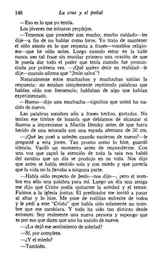 146                La cruz y el puñal
   -Eso es lo que yo temía.
   Los jóvenes me miraron perplejos.
   -Tenemos que proceder con mucho, mucho cuidado-les
dije-a fin de no hablar como loros. Yo trato de mantener
el oído atento en lo que respecta a frases-vocablos religio-
sos-e-que he oído antes. Luego cuando estoy en la 'calle
nunca uso tal frase sin musitar primero una oración de que
le pueda dar todo el poder que tenía cuando fue pronun-
ciada por primera vez. -¿Qué quiere decir en realidad-le
dije-cuando afirma que "Jesús salva"?
   Naturalmente estos muchachos y muchachas sabían la
respuesta: no estaban simplemente repitiendo palabras que
habían oído con frecuencia; hablaban de algo que habían
experimentado.
   -Bueno-dijo una muchacha-significa que usted ha na-
cido de nuevo.
   Las palabras sanaban aún a frases hechas, gastadas. No
tenían ese timbre de lozanía que debíamos de alcanzar si
íbamos a impresionar a Martín Ilensky antes de que fuera
herido de una estocada con una espada alemana de 30 cm.
   -¿Qué les pasó a ustedes cuando nacieron de nuevo?-le
pregunté a esta joven. Tan pronto como lo hice, guardó
silencio. Vaciló un momento antes de responderme. Con
una voz que captó la atención de toda la sala nos habló
del cambio que un día se produjo en su vida. Nos dijo
que antes se había sentido sola y con miedo y que parecía
que la vida no la llevaba a ninguna parte.
   -Había oído respecto de Jesús-nos dijo-, pero el nom-
bre era sólo una palabra para mí. Luego un día una amiga
me dijo que Cristo podía quitarme la soledad y el temor.
Fuimos a la iglesia juntas. El predicador me invitó a pasar
al altar y lo hice. Me puse de rodillas enfrente de todos
y le pedí a este "Cristo" que había sido solamente un nom-
bre que me cambiara. Y todo ha sido tan distinto desde
entonces. Soy realmente una nueva persona y supongo que
es por eso que dicen que uno ha nacido de nuevo.
   -¿La dejó ese sentimiento de soledad?
   -Sí, por completo.
   -¿Y el miedo?
   -También.
 