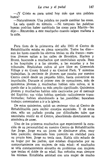 La cruz y el puñal                    147
   -¿Y Cristo es para usted hoy más que una palabra
hueca?
   -Naturalmente. Una palabra no puede cambiar las cosas.
   La sala quedó en silencio. -Ni tampoco las palabras
huecas podrían haber cambiado las cosas para Martín-e-les
dije-. Recuerden a este muchacho cuando salgan mañana a
la calle.


   Para fines de la primavera del año 1961 el Centro de
Rehabilitación estaba en plena operación. Todos los días-
aun los lunes cuando los obreros tenían su día franco-nues-
tros jóvenes salían a las calles de Brooklyn, Harlem y
Bronx, buscande a muchachos que necesitaban ayuda. Iban
a los hospitales y a las cárceles, a las escuelas y a los
tribunales. Realizaban cultos al aire libre en Greenwich
Village y en Caney Island y en Central Park. Y mientras
trabajaban, la cerriente de jóvenes que pasaba por nuestro
Centro creció desde un pequeño hilito, hasta convertirse en
inundación. Durante el primer mes de operaciones, más de
quinientos jóvenes y. muchachas habían sido salvos, si le
puedo dar a la palabra su más amplio significado. Quinientos
jóvenes y muchachas habían sido cautivados por el mensaje
del Espíritu; sus vidas habían quedado radicalmente trans-
formadas; habían abandonado a las pandillas; buscaban
                                       J

 trabajo; comenzaban a ir a la iglesia.
    De estos quinientos, quizá un centenar vino al Centro de
 Rehabilitación para recibir consejos especiales. Y de estos
cien, sólo un puñado pasaba por dificultades tales que
 necesitaba residir en el Centro, absorbiendo directamente su
atmósfera de amero               .
    Uno de los primeros muchachos que experimentó la cura-
ción de su personalidad en nuestro Centro de Rehabilitación
 fue Jorge. Jorge era un joven de diecinueve años, muy
 bien parecido; demasiado bien parecido en realidad para
 su propio bien. Jorge no tenía casa. Había sido echado de
 su hogar por 168 padres, que estaban disgustados por su
 cornportamiente con mujeres de más edad: el muchacho
 se veía constantemente envuelto en problemas con mujeres
 que tenían el doble de su edad. Sus métodos eran siempre
 los mismos. Entablaba amistad con una mujer de mucho
 
