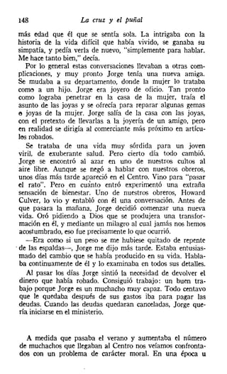 148                  La cruz y el puñal
 más edad que él que se sentía sola. La intrigaba con la
 historia de la vida difícil que había vivido, se ganaba su
  simpatía, y pedía verla de nuevo, "simplemente para hablar.
 Me hace tanto bien," decía.
     Por lo general estas conversaciones llevaban a otras com-
  plicaciones, y muy pronto Jorge tenía una nueva amiga.
 Se mudaba Él su departamento, donde la mujer lo trataba
  come a un hijo. Jorge era joyero de oficio. Tan pronto
  como lograba penetrar en la casa de la mujer, traía el
  asunto de las joyas y se ofrecía para reparar algunas gemas
  e joyas de la mujer. Jorge salía de la casa con las joyas,
  con el pretexto de llevarlas a la joyería de un amigo, pero
  en realidad se dirigía al comerciante más próximo en artícu-
  les robados.
     Se trataba de una vida muy sórdida para un joven
  viril, de exuberante salud. Pero cierto día todo cambió.
  Jorge se encontró al azar en uno de nuestros cultos al
  aire libre. Aunque se negó a hablar con nuestros obreros,
  unos días más tarde apareció en el Centro. Vino para "pasar
  el rato". Pero en cuanto entró experimentó una extraña
  sensación de bienestar. Uno de nuestros obreros, Howard
  Culver, lo vio y entabló con él una conversación. Antes de
  que pasara la mañana, Jorge decidió comenzar una nueva
  vida. Oró pidiendo a Dios que se produjera una transfor-
  mación en él, y mediante un milagro al cual jamás nos hemos
  acostumbrado, eso fue precisamente lo que ocurrió.
     -Era corno si un peso se me hubiese quitado de repente
, de las espaldas->, Jorge me dijo más tarde. Estaba entusias-
  mado del cambio que se había producido en su vida. Habla-
  ba continuamente de él y lo examinaba en todos sus detalles.
     Al pasar los días Jorge sintió la necesidad de devolver el
  dinero que había robado. Consiguió trabajo: un buen tra-
  bajo porque Jorge es un muchacho muy capaz. Todo centavo
  que le quedaba después de sus gastos iba para pagar las
  deudas. Cuando las deudas quedaran canceladas, Jorge que-
  ría iniciarse en el ministerio.


   A medida que pasaba el verano y aumentaba el número
 de muchachos que llegaban al Centro nos veíamos confronta-
 dos con un problema de carácter moral. En una época u
 