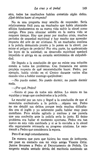 La cruz y el puñal                    149

otra, todos los muchachos habían cometido algún delito.
¿Qué debían hacer al respecto?
   No es una pregunta muy sencilla de responder. Sería
relativamente fácil para UD muchacho que había alcanzado
sólidos fundamentos en su nueva vida sufrir la cárcel como
castigo. Pero para alcanzar solidez en la nueva vida se
requiere tiempo. Hay que pasar por muchas crisis, muchos
períodos de sequedad espiritual y hay mucho que aprender
respecto del arte de ser cristiano. Si un muchacho confiesa
a la policía demasiado pronto y lo ponen en la cárcel, ¿no
existe el peligro de perderlo? Por otra parte, ha quebrantado
las leyes de la sociedad; su desarrollo espiritual quedará
impedido si abriga en su corazón sentimientos de culpabili-
dad.
   He llegado a la conclusión de que no existe una solución
común a todos los problemas. Con frecuencia me siento
perplejo respecto de qué recomendación hacer. Pedro, por
ejemplo, había vivido en el Centro durante varios días
cuando vino a hablar conmigoquejándose:
   -No puedo comer. No puedo dormir, no puedo dormir
nada.
   -¿Por qué, Pedro?
   -Siento el peso de todos mis delitos. Lo siento en las
espaldas y tengo que coníesárselos a la policía.
   Le escuché por un rato y llegué a la conclusión de que sí
necesitaba confesárselo a la policía ... alguna vez. Pedro
no me detalló sus delitos porque tenía muchas dificulta-
des con el inglés y yo solamente podía hablar muy poco
castellano. Pero estaba agitado y confuso y me parecía
que una confesión ante la policía sería lo justo. El único
problema era hallar el momento oportuno. Pedro era tan
nuevo en esta vida cambiada y si se lo enviaba a la cárcel
ello seguramente retrasaría su progreso cristiano. Le reco-
mendé a Pedro que considerara la espera.
   Pero él se negó rotundamente.
   De manera que para que hiciera las veces de intérprete,
me puse en contacto con mi viejo amigo Vicente Ortiz.
 Juntos llevamos a Pedro al Departamento de Policía. Un
sargento estaba sentado detrás del escritorio comiendo un
 