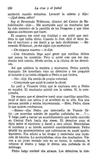 150                  La cruz y el puñal
sandwich cuando entramos. Levantó la cabeza y dijo:
-¿Qué desea, señor?
   Soy el Reverendo Wilkerson, director del Centro de Re-
habilitación-dije-. Me acompaña aquí un muchacho que
ha sido miembro de la pandilla de los Dragones y que tiene
algunas confesiones que hacer.
   El sargento me miró con frialdad y me pidió que repi-
tiera lo que había dicho. Cuando lo hice, dejó el lápiz so-
bre el escritorio y me llamó a un lado diciéndome: - Re-
verendo Wilkerson, ¿es ése algún tipo excéntrico?
   -De ninguna manera-e, le dije.
   -Con frecuencia llega aquí gente que confiesa delitos
que nunca ha cometido. Pero si usted cree que ese mu-
chacho está cuerdo, llévelo arriba, a la oficina de los detecti-
ves.
   Así que subimos la escalera y esperamos. Pedro parecía
tranquilo. De inmediato vino un detective y me preguntó
al instante si yo había obligado a Pedro a que viniera.
   -No-dije. Ha venido de propia voluntad.
   -Comprende que quizá le cueste la cárcel.
   Le pedí a Vincente Ortiz que le explicara esto a Pedro
en español. El muchacho asintió con la cabeza. Sí, lo com-
prendía.
   De manera que el detective tomó unas cuartillas amarillas,
 mojó el lápiz con saliva y se arrellenó en su silla. Era una
persona amable y estaba impresionada. -Bien, Pedro, dinos
 lo que quieres confesarnos.
   -Bueno-dijo Pedro por intermedio de Vicente Or-
 tiz-¿se acuerdan ustedes de aquellas puñaladas en ... ?-.
 Y luego pasó a narrar un acuchillamiento que había ocurrido
 en Central Park hacía dos meses. El detective puso el
 lápiz sobre el escritorio y llamó a otro oficial. Recordaban
 el incidente y su interés aumentó considerablemente. Pedro
 detalló los acontecimientos que culminaron en aquel apuña-
 leamiento. Era adicto a las drogas y necesitaba una inyec-
 ción de heroína. Lo acompañaban otros dos muchachos. Vie-
 ron a un joven sentado solo en un banco, lo rodearon, le
 robaron el dinero y luego le dieron una puñalada en el
 estómago.
    Pedro luego confesó dos atracos. Los detectives lo inte-
 