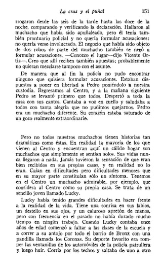 La cruz y el puñal                    151
rrogaron desde las seis de la tarde hasta las doce de la
noche, comparando y verificando la declaración. Hallaron al
muchacho que había sido apuñaleado, pero él tenía tam-
bién prontuario policial y no quería formular acusaciones:
no quería verse involucrado. El negocio que había sido objeto
de dos robos de parte del muchacho también se negó a
formular acusaciones. -Conozco el lugar-dijo Vicente Or-
tiz-. Creo que allí reciben también apuestas; probablemente
no quieran mezclarse tampoco con el asunte,
   De manera que al fin la policía no pudo encontrar
ninguno que quisiera formular acusaciones. Estaban dis-
puestos a poner en libertad a Pedro poniéndolo a nuestra
custodia. Regresamos al Centro, y a la mañana siguiente
Pedro se levantó primero que todos. Despertó a toda la
casa con sus cantos. Cantaba a voz en cuello y saludaba a
todos con tanta alegría que no pudimos quejarnos. Pedro
era un muchacho diferente. Su corazón estaba saturado de
un gozo realmente extraordinario.


   Pero no todos nuestros muchachos tienen historias tan
dramáticas como éstas. En realidad la mayoría de los que
vienen al Centro y encuentran aquí un cálido hogar son
muchachos que simplemente se sentían solos. Sus vidas nun-
ca llegaron a nada. Jamás tuvieron la sensación de que eran
bien recibidos en sus propias casas, y en realidad no lo
eran. Caían en dificultades pero dificultades menores que
en su mayor parte constituían sólo un síntoma. Tenemos
en el Centro un muchacho admirable, por ejemplo, que
considera al Centro como su propia casa. Se trata de un
sencillo joven llamado Lucky.
   Lucky había tenido grandes dificultades en hacer frente
a la realidad de la vida. Tiene una sonrisa en sus labios,
un destello en sus ojos, y un caluroso apretón de manos,
pero con frecuencia en el pasado no había durado mucho
tiempo en ningún trabajo. Cuando Lucky contaba once
años de edad comenzó a faltar a las clases de la escuela y
a correr a su antojo por todo el barrio de Brome con una
pandilla llamada los Coronas. Su deporte favorito era rom-
per las ventanillas de los automóviles de la policía patrullera
y luego huir. Corría por los techos y saltaba de uno a otro
 