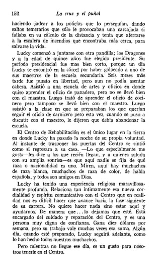 152                 La cruz y el puñal
haciendo jadear a los policías que lo perseguían, dando
saltos temerarios que sólo le provocaban una carcajada si
fallaba en su cálculo de la distancia y tenía que aferrarse
a la escalera de incendios que encontraba más cerca, para
salvarse la vida.
   Lucky comenzó a juntarse con otra pandilla; los Dragones
y a la edad de quince años fue elegido presidente. Su
período presidencial fue mas bien corto, porque un día
Lucky se encontró en la cárcel por haber golpeado a uno de
sus maestros de la escuela secundaria. Seis meses más
tarde fue puesto en libertad, pero aun no podía asentar
cabeza. Asistió a una escuela de artes y oficios en donde
quiso aprender el oficio de panadero, pero no se llevó bien
con el maestro. Luego trató de aprender el oficio de coci-
nero pero tampoco se llevó bien con el maestro. Luego
asistió a la clase en que se preparaban los que querían
seguir el oficio de carnicero pero esta vez, cuando se puso a
discutir con el maestro, le dijeron que debía abandonar la
escuela.
   El Centro de Rehabilitación es el único lugar en la tierra
en donde Lucky ha pasado la noche de su propia voluntad.
Al instante de trasponer las puertas del Centro se sintió
como si regresara a su casa. -Lo que especialmente me
gusta-les dice a los que recién llegan, y a quienes saluda
con su amplia sonrisa-es que aquí nadie se fija de qué
raza o nacionalidad es uno. Miren, aquí hay muchachos
de raza blanca, muchachos de raza de color, de habla
española, y todos son amigos en Dios.
   Lucky ha tenido una experiencia religiosa maravillosa-
mente profunda. Relaciona tan íntimamente esa nueva cor-
dialidad y espíritu comunicativo con el Centro que en reali-
dad nos es difícil hacer que avance hacia la fase siguiente
de su carrera. No quiere hacer nada sino estar aquí y
ayudarnos. De manera que ... lo dejamos que esté. Está
encargado del cuidado y reparación del Centro, y es una
persona muy digna de confianza. Gana diez dólares por
semana, pero su trabajo vale muchas veces esa suma. Algún
día, cuando esté preparado, Lucky seguirá adelante, como
lo han hecho todos nuestros muchachos.
   Pero mientras no llegue ese día, es un gusto para noso-
tros tenerle en el Centro.
 