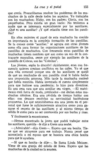 La cruz y el puñal                   155
que crecía. Procurábamos resolver los problemas de los mu-
chachos de la calle desde todos los aspectos. Yo trabajaba
con los muchachos; Nicky, con los padres; Gloria, con los
pequeñuelos. Pero existía un gran vacío: No teníamos a
nadie que se interesara especialmente por las auxiliares.
¿Qué es una auxiliar? ¿Y qué relación tiene con las pandi-
llas?
   En años recientes el papel de esta muchacha ha crecido
en importancia en la compleja formación de las pandillas.
Se la conoce como "auxiliar," se agrupa con otras jóvenes
como ella para formar las organizaciones auxiliares de las
pandillas de muchachos. Con frecuencia estas pandillas de
muchachas tienen nombres que son como un eco de la con-
traparte masculina, cerne por ejemplo las auxiliares de la
pandilla de Cobras, son las "Cobritas",
   Las jóvenes, según lo descubrí rápidamente, eran con fre-
cuencia quienes creaban conflictos en las calles. Yo sé que
una riña comenzó porque una de las auxiliares se quejó
de que un muchacho de una pandilla rival le había hecho
una proposición amorosa, Más tarde la muchacha confesó
que había mentido. Había inventado el cuento simplemente
para que hubiese una pendencia; lo hizo para divertirse.
Es una cosa rara que una auxiliar sea virgen. -El matri-
monio está fuera de moda, predicador-s-me decían estas mu-
chachas riéndose. Era una pérdida de tiempo hablar con
ellas: con descaro resolvían su nerviosidad haciéndome
propuestas. Le que necesitábamos era una joven en el per-
sonal que fuese lo suficientemente atractiva como para ga-
narse el respeto de las auxiliares y al mismo tiempo de
sólida fe como para no ser conmovida por sus burlas y risas.
   Y finalmente la encontramos.
   -Hemos encontrado la joven que podrá trabajar entre
las auxiliares, querida-le dije a Gwen una noche.
   -¡Admirable!-dijo Gwen-. Espero que sea bonita. Tie-
ne que ser atrayente para ese trabajo. Nunca pensé que
aconsejaría a mi esposo que se buscara una chica bonita
para que le ayudara.
   -Sí que es bonita-le dije-. Se llama Linda Meisner,
Viene de una granja del estado de Iowa. Espero que las
muchachas de la ciudad no la asusten.
 