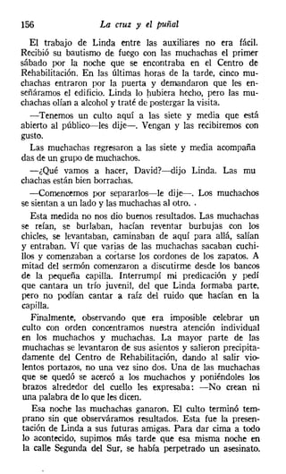 156                 La cruz y el puñal

   El trabajo de Linda entre las auxiliares no era fácil.
Recibió su bautismo de fuego con las muchachas el primer
sábado por la noche que se encontraba en el Centro de
Rehabilitación. En las últimas horas de la tarde, cinco mu-
chachas entraron por la puerta y demandaron que les en-
señáramos el edificio. Linda lo hubiera hecho, pero las mu-
chachas olían a alcohol y traté de'postergar la visita.
   -Tenemos un cuIto aquí a las siete y media que está
abierto al público-e-les dije-o Vengan y las recibiremos con
gusto.
   Las muchachas regresaron a las siete y media acompaña
das de un grupo de muchachos.
   -¿Qué vamos a hacer, David?-dijo Linda. Las mu
chachas están bien borrachas.
   -Comencemos por separarlos-le dije--. Los muchachos
se sientan a un lado y las muchachas al otro. .
   Esta medida no nos dio buenos resultados. Las muchachas
se reían, se burlaban, hacían reventar burbujas con los
chicles, se levantaban, caminaban de aquí para allá, salían
y entraban. Ví que varias de las muchachas sacaban cuchi-
llos y comenzaban a cortarse los cordones de los zapatos. A
mitad del sermón comenzaron a discutirme desde los bancos
de la pequeña capilla. Interrumpí mi predicación y pedí
que cantara un trío juvenil, del que Linda formaba parte,
pero no podían cantar a raíz del ruido que hacían en la
capilla.
   Finalmente, observando que era imposible celebrar un
culto con orden concentramos nuestra atención individual
en los muchachos y muchachas. La mayor parte de las
muchachas se levantaron de sus asientos y salieron precipita-
damente del Centro de Rehabilitación, dando al salir vio-
lentos portazos, no una vez sino dos. Una de las muchachas
que se quedó se acercó a los muchachos y poniéndoles los
 brazos alrededor del cuello les expresaba: -No crean ni
una palabra de lo que les dicen.
    Esa noche las muchachas ganaron. El cuita terminó tem-
prano sin que observáramos resultados. Esta fue la presen-
tación de Linda a sus futuras amigas. Para dar cima a todo
lo acontecido, supimos más tarde que esa misma noche en
 la calle Segunda del Sur, se había perpetrado un asesinato.
 