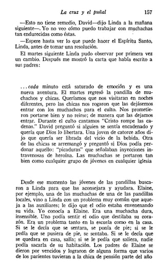 La cruz y el puñal                    157
  -Esto no tiene remedio, David-dijo Linda a la mañana
siguiente-o Yo no veo cómo puedo trabajar con muchachas
tan endurecidas como éstas.                       '
   -Espere hasta ver lo que puede hacer el Espíritu Santo,
Linda, antes de tomar una resolución.
   El martes siguiente Linda pudo observar por primera vez
un cambio. Después me mostró la carta que había escrito a
sur. padres:


  ... cada minuto está saturado de emoción y es una
  nueva aventura. El martes regresó la pandilla de mu-
  chachos y chicas. Queríamos que nos visitaran en noches
  diferentes, pero las chicas nos rogaron que las dejásemos
  entrar con los muchachos para el culto. Nos prometie-
  ron portarse bien y no reirse: de manera que las dejamos
  entrar. Durante el culto cantamos "Cristo rompe las ca-
  denás." David preguntó si alguien se sentía encadenado y
  quería que Dios 10 libertara. Una joven de catorce años di-
  jo que quería ser librada del vicio de la bebida. Otra
  de las chicas se arremangó y preguntó si Dios podía per-
  donar aquello: "picaduras" que señalaban inyecciones in-
  travenosas de heroína. Las muchachas se portaron tan
  bien como cualquier grupo de jóvenes en cualquier iglesia


   Desde ese momento las jóvenes de las pandillas busca-
ron a Linda para que las aconsejara y ayudara. Elaine,
por ejemplo, una de las muchachas de una de las pandillas
locales, vino a Linda con un problema muy común que aque-
ja a las auxiliares; le dijo que el odio estaba envenenando
su vida. Yo conocía a Elaine. Era una muchacha dura,
insensible. Uno podía sentir el odio que destilaba su cora-
zón. Era un problema tanto en la escuda corno en la casa.
Si se le decía que se sentara, se ponía de pie; si se le
pedía que se pusiera de pie, se sentaba. Si se le decía que
se quedara en casa, salía; si se le pedía que saliera, nadie
podía sacarla de su habitación. Los padres de Elaine se
dieron por vencidos y lograron de alguna forma que varios
de los parientes tuvieran a la chica de pensión parte del año
 