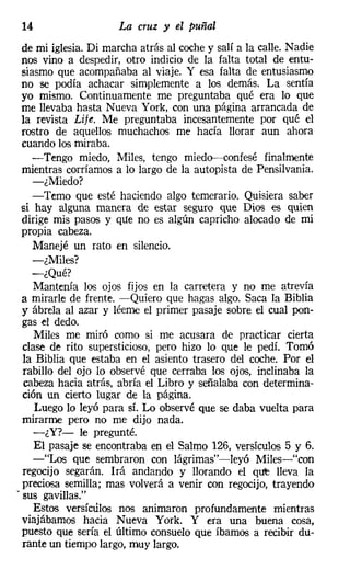 14                   La cruz y el puñal
  de mi iglesia. Di marcha atrás al coche y salí a la calle. Nadie
 nos vino a despedir, otro indicio de la faIta total de entu-
  siasmo que acompañaba al viaje. Y esa falta de entusiasmo
 no se podía achacar simplemente a los demás. La sentía
 yo mismo. Continuamente me preguntaba qué era lo que
 me llevaba hasta Nueva York, con una página arrancada de
 la revista Lije. Me preguntaba incesantemente por qué el
 rostro de aquellos muchachos me hacía llorar aun ahora
  cuando los miraba.
    -Tengo miedo, Miles, tengo miedo--confesé finalmente
  mientras corríamos a lo largo de la autopista de Pensilvania.
     -¿Miedo?
    -Temo que esté haciendo algo temerario. Quisiera saber
 si hay alguna manera de estar seguro que Dios es quien
  dirige mis pasos y que no es algún capricho alocado de mi
  propia cabeza.
     Manejé un rato en silencio.
     -¿Miles?
    -¿Qué?
     Mantenía los ojos fijos en la carretera y no me atrevía
  a mirarle de frente. -Quiero que hagas algo. Saca la Biblia
  y ábrela al azar y léeme el primer pasaje sobre el cual pon-
  gas el dedo.
     Miles me miró como si me acusara de practicar cierta
  clase de rito supersticioso, pero hizo lo que le pedí. Tomó
  la Biblia que estaba en el asiento trasero del coche. Por el
  rabillo del ojo lo observé que cerraba los ojos, inclinaba la
  cabeza hacia atrás, abría el Libro y señalaba con determina-
  ción un cierto lugar de la página.
     Luego lo leyó para sí. Lo observé que se daba vuelta para
  mirarme pero no me dijo nada.
     -¿Y?- le pregunté.
     El pasaje se encontraba en el Salmo 126, versículos 5 y 6.
     -"Los que sembraron con lágrimas"-leyó Miles-"con
  regocijo segarán. Irá andando y llorando el qt.re lleva la
  preciosa semilla; mas volverá a venir con regocijo, trayendo
- sus gavillas."
     Estos versículos nos animaron profundamente mientras
  viajábamos hacia Nueva York. Y era una buena cosa,
  puesto que sería el último consuelo que íbamos a recibir du-
  rante un tiempo largo, muy largo.
 