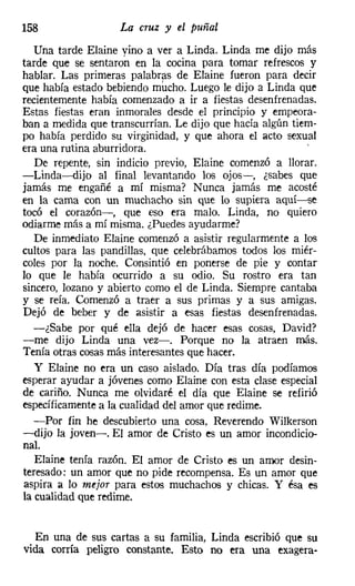 158                La cruz y el puñal

   Una tarde Elaine vino a ver a Linda. Linda me dijo más
tarde que se sentaron en la cocina para tomar refrescos y
hablar. Las primeras palabras de Elaine fueron para decir
que había estado bebiendo mucho. Luego le dijo a Linda que
recientemente había comenzado a ir a fiestas desenfrenadas.
Estas fiestas eran inmorales desde el principio y empeora-
ban a medida que transcurrían. Le dijo que hacía algún tiem-
po había perdido su virginidad, y que ahora el acto sexual
era una rutina aburridora.                                .
   De repente, sin indicio previo, Elaine comenzó a llorar.
-Linda-dijo al final levantando los ojos-, ¿sabes que
jamás me engañé a mí misma? Nunca jamás me acosté
en la cama con un muchacho sin que lo supiera aquí-se
tocó el corazón-, que eso era malo. Linda, no quiero
odiarme más a mí misma. ¿Puedes ayudarme?
   De inmediato Elaine comenzó a asistir regularmente a los
cultos para las pandillas, que celebrábamos todos los miér-
coles por la noche. Consintió en ponerse de pie y contar
lo que le había ocurrido a su odio. Su rostro era tan
sincero, lozano y abierto como el de Linda. Siempre cantaba
y se reía. Comenzó a traer a sus primas y a sus amigas.
Dejó de beber y de asistir a esas fiestas desenfrenadas.
   -¿Sabe por qué ella dejó de hacer esas cosas, David?
-me dijo Linda una vez-o Porque no la atraen más.
Tenía otras cosas más interesantes que hacer.
   y Elaine no era un caso aislado. Día tras día podíamos
esperar ayudar a jóvenes como Elaine con esta clase especial
de cariño. Nunca me olvidaré el día que Elaine se refirió
específicamente a la cualidad del amor que redime.
   -Por fin he descubierto una cosa, Reverendo Wilkerson
-dijo la joven-o El amor de Cristo es un amor incondicio-
nal.
   Elaine tenía razón. El amor de Cristo es un amor desin-
teresado: un amor que no pide recompensa. Es un amor que
aspira El lo mejor para estos muchachos y chicas. Y ésa es
la cualidad que redime.


  En una de sus cartas a su familia, Linda escribió que su
vida corría peligro constante. Esto no era una exagera-
 
