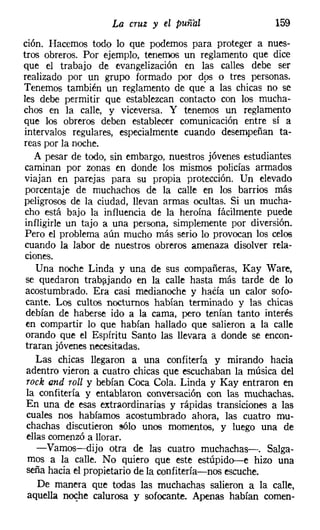 La cruz y el puñal                   159
ción. Hacemos todo lo que podemos para proteger a nues-
tros obreros. Por ejemplo, tenernos un reglamento que dice
que el trabajo de evangelización en las calles debe ser
realizado por un grupo formado por d9S o tres personas.
Tenemos también un reglamento de que a las chicas no se
les debe permitir que establezcan contacto con los mucha-
chos en la calle, y viceversa. Y tenemos un reglamento
que los obreros deben establecer comunicación entre sí a
intervalos regulares, especialmente cuando desempeñan ta-
reas por la noche.
    A pesar de todo, sin embargo, nuestros jóvenes estudiantes
 caminan por zonas en donde los mismos policías armados
 viajan en parejas para su propia protección. Un elevado
 porcentaje de muchachos de la calle en los barrios más
peligrosos de la ciudad, llevan armas ocultas. Si un mucha-
 cho está bajo la influencia de la heroína fácilmente puede
 infligirle un tajo a una persona, simplemente por diversión.
 Pero el problema aún mucho más serio lo provocan los celos
cuando la labor de nuestros obreros amenaza disolver rela-
 ciones.
    Una noche Linda y una de sus compañeras, Kay Ware,
 se quedaron trabajando en la calle hasta más tarde de lo
 acostumbrado. Era casi medianoche y hada un calor sofo-
 cante. Los cultos nocturnos habían terminado y las chicas
 debían de haberse ido a la cama, pero tenían tanto interés
 en compartir lo que habían hallado que salieron a la calle
 orando que el Espíritu Santo las llevara a donde se encon-
 traran jóvenes necesitadas.
     Las chicas llegaron a una confitería y mirando hacia
 adentro vieron a cuatro chicas que escuchaban la música del
 rock and roll y bebían Coca Cola. Linda y Kay entraron en
 la confitería y entablaron conversación con las muchachas.
 En una de esas extraordinarias y rápidas transiciones a las
  cuales nos habíamos acostumbrado ahora, las cuatro mu-
  chachas discutieron sólo unos momentos, y luego una de
  ellas comenzó a llorar.
     -Vamos-dijo otra de las cuatro muchachas-o Salga-
  mos a la calle. No quiero que este estúpido-e hizo una
  seña hacia el propietario de la confitería-nos escuche.
     De manera que todas las muchachas salieron a la calle,
  aquella noche calurosa y sofocante. Apenas habían comen-
 